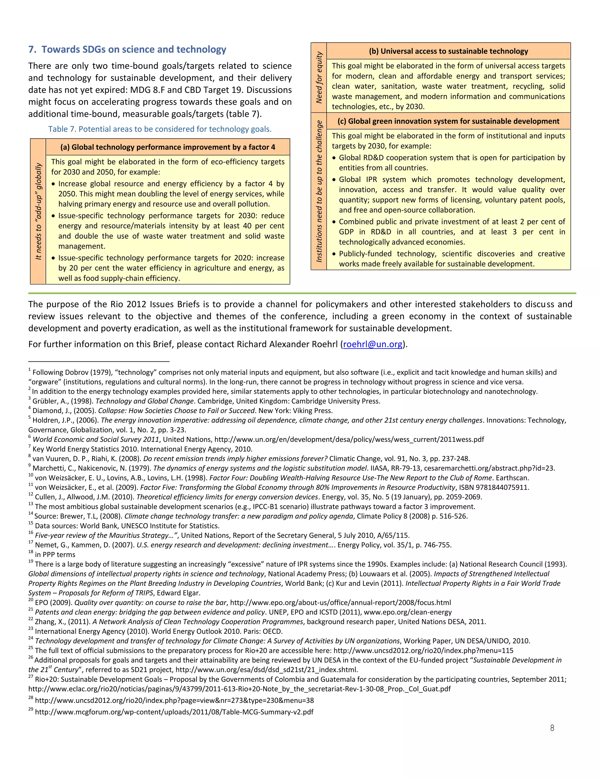 7. Towards SDGs on science and technology                                                                                                                          (b) Universal access to sustainable technology




                                                                                                           Need for equity
There are only two time-bound goals/targets related to science                                                                                           This goal might be elaborated in the form of universal access targets
and technology for sustainable development, and their delivery                                                                                           for modern, clean and affordable energy and transport services;
date has not yet expired: MDG 8.F and CBD Target 19. Discussions                                                                                         clean water, sanitation, waste water treatment, recycling, solid
                                                                                                                                                         waste management, and modern information and communications
might focus on accelerating progress towards these goals and on                                                                                          technologies, etc., by 2030.
additional time-bound, measurable goals/targets (table 7).
                                                                                                                                                          (c) Global green innovation system for sustainable development




                                                                                                           Institutions need to be up to the challenge
                                    Table 7. Potential areas to be considered for technology goals.
                                                                                                                                                         This goal might be elaborated in the form of institutional and inputs
                                       (a) Global technology performance improvement by a factor 4                                                       targets by 2030, for example:
                                    This goal might be elaborated in the form of eco-efficiency targets                                                   Global RD&D cooperation system that is open for participation by
                                                                                                                                                           entities from all countries.
    It needs to “add-up” globally




                                    for 2030 and 2050, for example:
                                                                                                                                                          Global IPR system which promotes technology development,
                                     Increase global resource and energy efficiency by a factor 4 by
                                                                                                                                                           innovation, access and transfer. It would value quality over
                                      2050. This might mean doubling the level of energy services, while
                                      halving primary energy and resource use and overall pollution.                                                       quantity; support new forms of licensing, voluntary patent pools,
                                                                                                                                                           and free and open-source collaboration.
                                     Issue-specific technology performance targets for 2030: reduce
                                      energy and resource/materials intensity by at least 40 per cent                                                     Combined public and private investment of at least 2 per cent of
                                                                                                                                                           GDP in RD&D in all countries, and at least 3 per cent in
                                      and double the use of waste water treatment and solid waste
                                      management.                                                                                                          technologically advanced economies.
                                     Issue-specific technology performance targets for 2020: increase                                                    Publicly-funded technology, scientific discoveries and creative
                                      by 20 per cent the water efficiency in agriculture and energy, as                                                    works made freely available for sustainable development.
                                      well as food supply-chain efficiency.


The purpose of the Rio 2012 Issues Briefs is to provide a channel for policymakers and other interested stakeholders to discuss and
review issues relevant to the objective and themes of the conference, including a green economy in the context of sustainable
development and poverty eradication, as well as the institutional framework for sustainable development.
For further information on this Brief, please contact Richard Alexander Roehrl (roehrl@un.org).

1
  Following Dobrov (1979), “technology” comprises not only material inputs and equipment, but also software (i.e., explicit and tacit knowledge and human skills) and
“orgware” (institutions, regulations and cultural norms). In the long-run, there cannot be progress in technology without progress in science and vice versa.
2
  In addition to the energy technology examples provided here, similar statements apply to other technologies, in particular biotechnology and nanotechnology.
3
  Grübler, A., (1998). Technology and Global Change. Cambridge, United Kingdom: Cambridge University Press.
4
  Diamond, J., (2005). Collapse: How Societies Choose to Fail or Succeed. New York: Viking Press.
5
  Holdren, J.P., (2006). The energy innovation imperative: addressing oil dependence, climate change, and other 21st century energy challenges. Innovations: Technology,
Governance, Globalization, vol. 1, No. 2, pp. 3-23.
6
  World Economic and Social Survey 2011, United Nations, http://www.un.org/en/development/desa/policy/wess/wess_current/2011wess.pdf
7
  Key World Energy Statistics 2010. International Energy Agency, 2010.
8
  van Vuuren, D. P., Riahi, K. (2008). Do recent emission trends imply higher emissions forever? Climatic Change, vol. 91, No. 3, pp. 237-248.
9
  Marchetti, C., Nakicenovic, N. (1979). The dynamics of energy systems and the logistic substitution model. IIASA, RR-79-13, cesaremarchetti.org/abstract.php?id=23.
10
   von Weizsäcker, E. U., Lovins, A.B., Lovins, L.H. (1998). Factor Four: Doubling Wealth-Halving Resource Use-The New Report to the Club of Rome. Earthscan.
11
   von Weizsäcker, E., et al. (2009). Factor Five: Transforming the Global Economy through 80% Improvements in Resource Productivity, ISBN 9781844075911.
12
   Cullen, J., Allwood, J.M. (2010). Theoretical efficiency limits for energy conversion devices. Energy, vol. 35, No. 5 (19 January), pp. 2059-2069.
13
   The most ambitious global sustainable development scenarios (e.g., IPCC-B1 scenario) illustrate pathways toward a factor 3 improvement.
14
   Source: Brewer, T.L, (2008). Climate change technology transfer: a new paradigm and policy agenda, Climate Policy 8 (2008) p. 516-526.
15
   Data sources: World Bank, UNESCO Institute for Statistics.
16
   Five-year review of the Mauritius Strategy…”, United Nations, Report of the Secretary General, 5 July 2010, A/65/115.
17
   Nemet, G., Kammen, D. (2007). U.S. energy research and development: declining investment…. Energy Policy, vol. 35/1, p. 746-755.
18
   in PPP terms
19
   There is a large body of literature suggesting an increasingly “excessive” nature of IPR systems since the 1990s. Examples include: (a) National Research Council (1993).
Global dimensions of intellectual property rights in science and technology, National Academy Press; (b) Louwaars et al. (2005). Impacts of Strengthened Intellectual
Property Rights Regimes on the Plant Breeding Industry in Developing Countries, World Bank; (c) Kur and Levin (2011). Intellectual Property Rights in a Fair World Trade
System – Proposals for Reform of TRIPS, Edward Elgar.
20
   EPO (2009). Quality over quantity: on course to raise the bar, http://www.epo.org/about-us/office/annual-report/2008/focus.html
21
   Patents and clean energy: bridging the gap between evidence and policy. UNEP, EPO and ICSTD (2011), www.epo.org/clean-energy
22
   Zhang, X., (2011). A Network Analysis of Clean Technology Cooperation Programmes, background research paper, United Nations DESA, 2011.
23
   International Energy Agency (2010). World Energy Outlook 2010. Paris: OECD.
24
   Technology development and transfer of technology for Climate Change: A Survey of Activities by UN organizations, Working Paper, UN DESA/UNIDO, 2010.
25
   The full text of official submissions to the preparatory process for Rio+20 are accessible here: http://www.uncsd2012.org/rio20/index.php?menu=115
26
   Additional proposals for goals and targets and their attainability are being reviewed by UN DESA in the context of the EU-funded project “Sustainable Development in
the 21st Century”, referred to as SD21 project, http://www.un.org/esa/dsd/dsd_sd21st/21_index.shtml.
27
   Rio+20: Sustainable Development Goals – Proposal by the Governments of Colombia and Guatemala for consideration by the participating countries, September 2011;
http://www.eclac.org/rio20/noticias/paginas/9/43799/2011-613-Rio+20-Note_by_the_secretariat-Rev-1-30-08_Prop._Col_Guat.pdf
28
   http://www.uncsd2012.org/rio20/index.php?page=view&nr=273&type=230&menu=38


                                                                                                                                                                                                                         8
29
   http://www.mcgforum.org/wp-content/uploads/2011/08/Table-MCG-Summary-v2.pdf
 