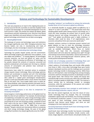 RIO 2012 Issues Briefs
Produced by the UNCSD Secretariat, January 2012                            No. 12



                         Science and Technology for Sustainable Development
1. Introduction                                                        Prevailing “solutions” are insufficient to achieve the technically
This note was prepared as an input to the ongoing discussion on        feasible factor of 4 to 5 increase in global eco-efficiency
priority issues for Rio+20. It provides an overview of global trends   It is technically feasible to increase global eco-efficiency by a
                            1                                                                           10,11,6
in science and technology for sustainable development since the        “factor 4” or even 5 until 2050.         This would allow more than
Earth Summit in 1992, and reviews the related UN debate, global        doubling global wealth while halving resource and energy use. It
commitments and their achievement since. Only four time-bound          could also mean providing the present level of services while
targets were identified and overall delivery on these and related      reducing resource and energy consumption by 75 to 80 per
                                                                             12
general technology commitments has not been encouraging.               cent. Such global eco-efficiency goal is highly ambitious. It
                                                                       illustrates what could be done, if all organizational, socio-
2. Recent global trends                                                                                                           13
                                                                       economic and political limits were overcome world-wide.
The landscape of science and technology issues and institutions
has changed significantly since 1992. Emerging economies have          Simplistic solutions continue to dominate present national and
become leaders not only in manufacturing and trade of                  global debates on how to meet the technology innovation
technologies, but also increasingly in research and innovation.
                                                                2      imperative. Technology optimists suggest “big push”-policies to
                                                                       scale up available technologies. Others focus on market
Governments call for accelerating clean technology change              incentives and hope that the necessary technological
Technology has greatly shaped society and the environment.             transformation will come about by “getting prices right” through
While technology progress has addressed many problems, it has          internalizing environmental externalities. Several Governments in
                          3,4
also added new problems. To varying degrees, all technologies          Asia are pursuing technology-focused industrial policies, with
consume resources, use land and pollute air, water and the             mostly positive developmental benefits.
atmosphere. While increasing eco-efficiency of technology use          Greater role of emerging economies in technology flows and
has greatly reduced the amounts of resources consumed and              transfer, but poorer and smaller economies marginalized
pollution produced per unit of output over the long run, absolute
amounts of consumption and pollution have continued to                 Today’s patterns of technology flows and transfer differ greatly
increase unsustainably.                                                from those in 1992, a time when technology flows were mainly
                                                                       between developed countries and the challenge was to promote
Governments have called for concerted actions to accelerate            greater technology transfer to developing countries. While these
change towards cleaner technology. Many technology optimists           flows are still important, clean technology flows among emerging
believe such acceleration is essential and call it the technology      economies and from emerging economies to developed countries
                       5
innovation imperative . The World Economic and Social Survey           have grown faster. Net revenue from royalty and license fees
2011 called for a “global green technological transformation,          received by high-income countries was rather low until 2003 after
greater in scale and achievable within a much shorter time-frame       which it increased rapidly to US$26 billion in 2007. This revenue is
than [in the past]” that “must enable today’s poor to attain de-       almost entirely due to technology transfer to emerging
cent living standards, while reducing emissions and waste and en-      economies, while the participation of the poorest and smaller
ding the unrestrained drawdown of the earth’s non-renewable            economies was negligible.
            6
resources.”
                                                                       Large developing countries have emerged as world leaders in
Global technology progress is too slow to compensate for               clean technology production, exports, and use
increasing consumption
                                                                       Not only the overall magnitude, but also the nature of cross-
Actual progress in technology performance at the global level has      border technology flows has changed. They are increasingly
                                   6
fallen far short of such ambitions. For example, the declared goal     embedded in global trade and FDI flows, thus forming an element
of establishing a renewable low-carbon energy technology system        of international production systems. In terms of manufacturing
on a global scale remains elusive, with modern renewables jointly      and export of clean technology, several large developing
accounting for 0.7 per cent of primary energy, compared to fossil      countries have become world leaders, and some are also
                                      7
fuels’ share of 81 per cent in 2008. Global CO2 emissions have         emerging as the most important users.14
increased considerably faster in the 2000s than in previous
          8
decades. Despite national and international efforts to accelerate      Increasing importance of South-South clean technology transfer
and direct energy technology change, the pace of the global            despite continued high barriers
                                                                  9
energy/fuel transitions has slowed significantly since the 1970s.      South-South clean technology transfer has become increasingly
                                                                       important. Highly publicised examples include ceramic cook-


                                                                                                                                     1
                                                                       stoves, biogas digesters, cement board, and jatropha biofuel, and
 
