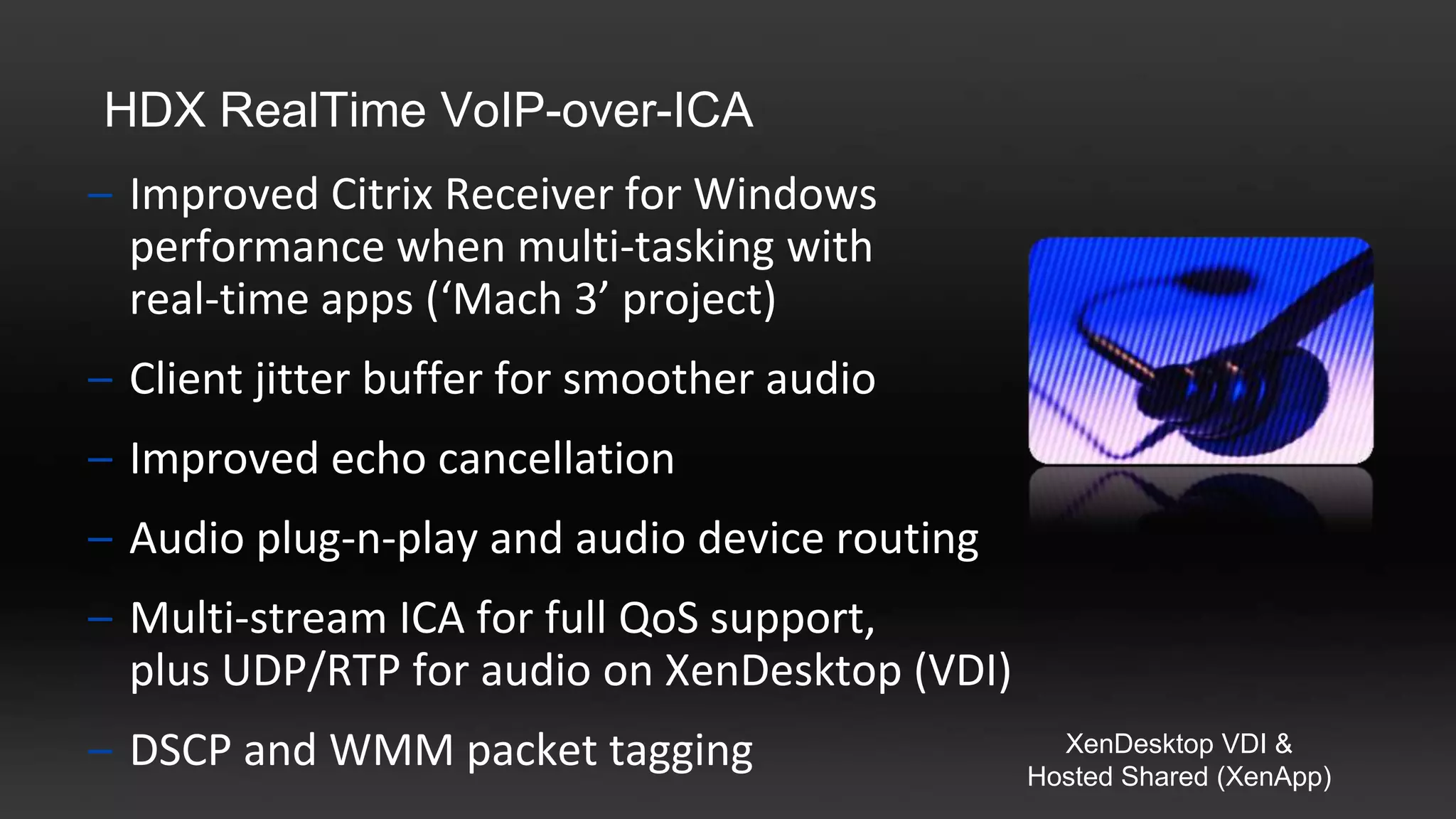 HDX RealTime VoIP-over-ICA
– Improved Citrix Receiver for Windows
  performance when multi-tasking with
  real-time apps (‘Mach 3’ project)
– Client jitter buffer for smoother audio
– Improved echo cancellation
– Audio plug-n-play and audio device routing
– Multi-stream ICA for full QoS support,
  plus UDP/RTP for audio on XenDesktop (VDI)
– DSCP and WMM packet tagging                    XenDesktop VDI &
                                               Hosted Shared (XenApp)
 