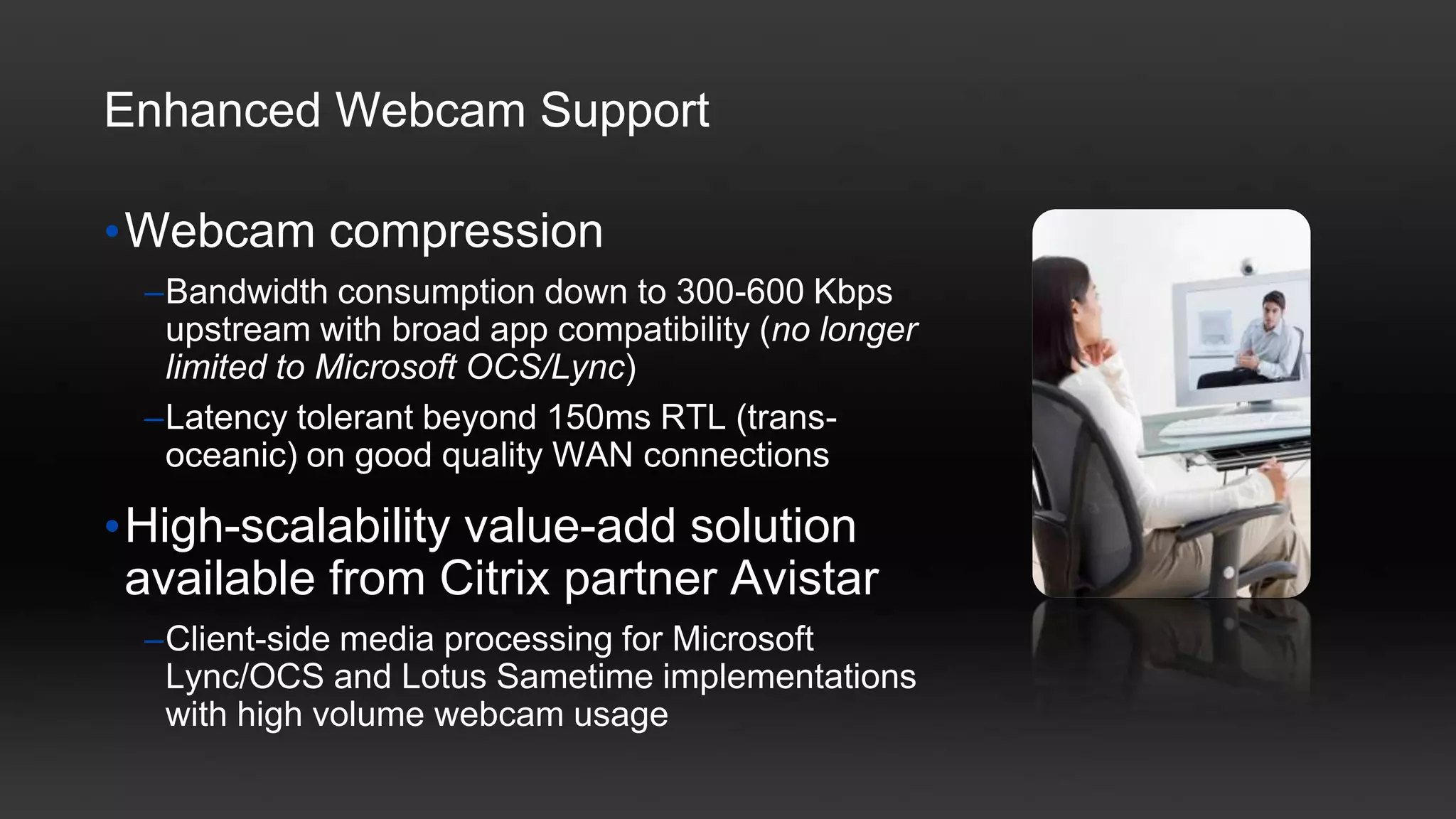 Enhanced Webcam Support

•Webcam compression
  –Bandwidth consumption down to 300-600 Kbps
   upstream with broad app compatibility (no longer
   limited to Microsoft OCS/Lync)
  –Latency tolerant beyond 150ms RTL (trans-
   oceanic) on good quality WAN connections

•High-scalability value-add solution
 available from Citrix partner Avistar
  –Client-side media processing for Microsoft
   Lync/OCS and Lotus Sametime implementations
   with high volume webcam usage
 