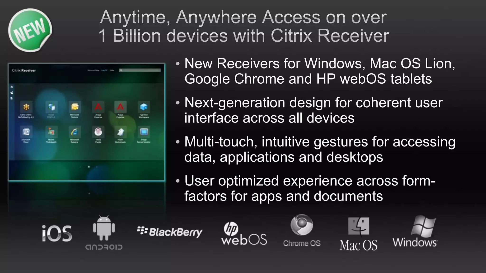 • New Receivers for Windows, Mac OS Lion,
  Google Chrome and HP webOS tablets
• Next-generation design for coherent user
  interface across all devices
• Multi-touch, intuitive gestures for accessing
  data, applications and desktops
• User optimized experience across form-
  factors for apps and documents
 