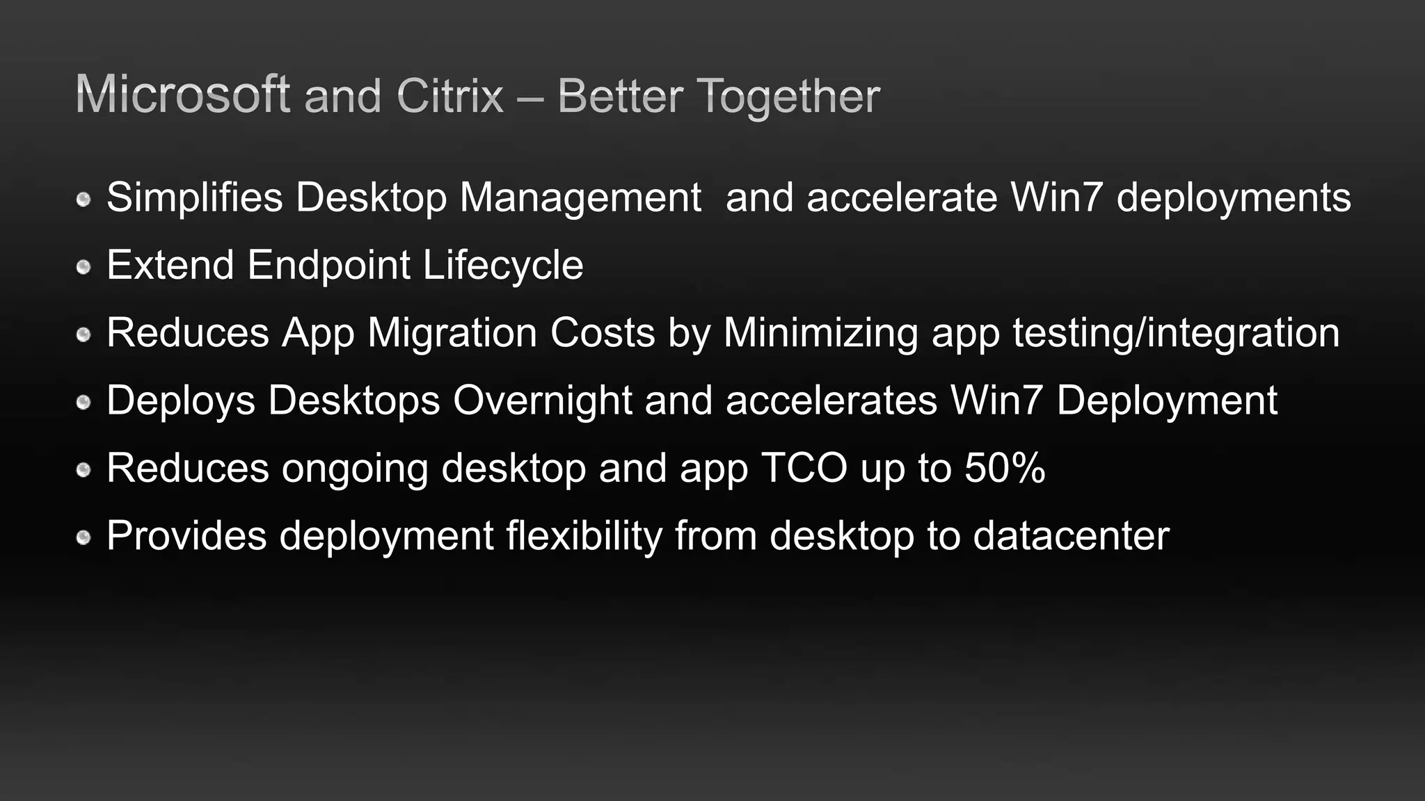 Simplifies Desktop Management and accelerate Win7 deployments
Extend Endpoint Lifecycle
Reduces App Migration Costs by Minimizing app testing/integration
Deploys Desktops Overnight and accelerates Win7 Deployment
Reduces ongoing desktop and app TCO up to 50%
Provides deployment flexibility from desktop to datacenter
 