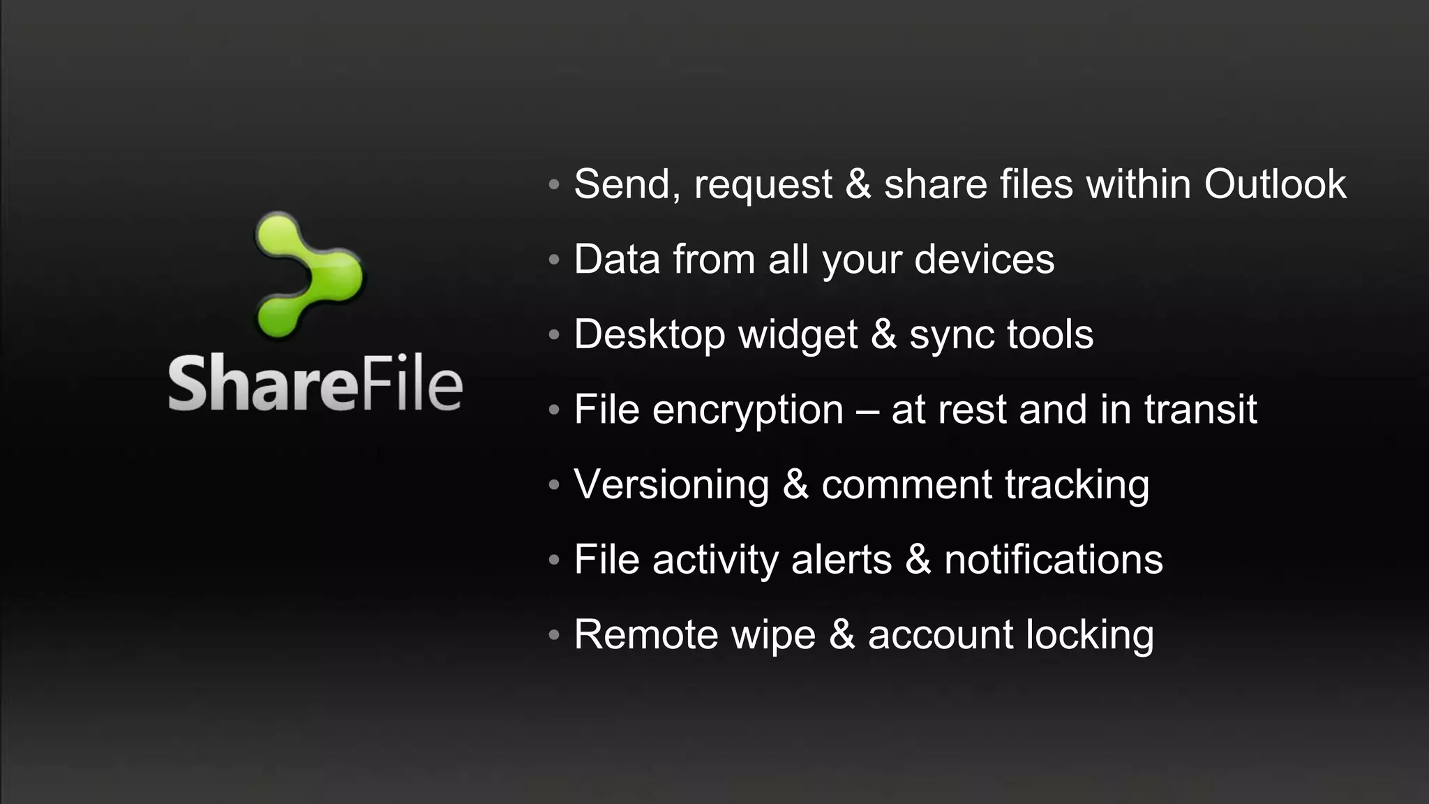 • Send, request & share files within Outlook
• Data from all your devices
• Desktop widget & sync tools
• File encryption – at rest and in transit
• Versioning & comment tracking
• File activity alerts & notifications
• Remote wipe & account locking
 