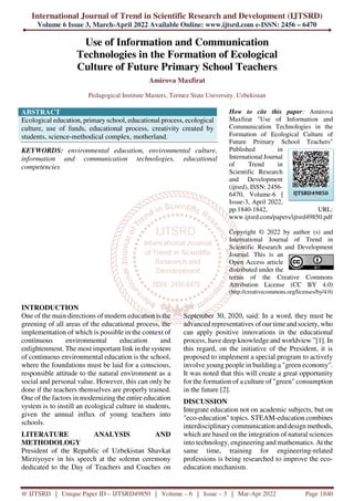 International Journal of Trend in Scientific Research and Development (IJTSRD)
Volume 6 Issue 3, March-April 2022 Available Online: www.ijtsrd.com e-ISSN: 2456 – 6470
@ IJTSRD | Unique Paper ID – IJTSRD49850 | Volume – 6 | Issue – 3 | Mar-Apr 2022 Page 1840
Use of Information and Communication
Technologies in the Formation of Ecological
Culture of Future Primary School Teachers
Amirova Maxfirat
Pedagogical Institute Masters, Termez State University, Uzbekistan
ABSTRACT
Ecological education, primary school, educational process, ecological
culture, use of funds, educational process, creativity created by
students, science-methodical complex, motherland.
KEYWORDS: environmental education, environmental culture,
information and communication technologies, educational
competencies
How to cite this paper: Amirova
Maxfirat "Use of Information and
Communication Technologies in the
Formation of Ecological Culture of
Future Primary School Teachers"
Published in
International Journal
of Trend in
Scientific Research
and Development
(ijtsrd), ISSN: 2456-
6470, Volume-6 |
Issue-3, April 2022,
pp.1840-1842, URL:
www.ijtsrd.com/papers/ijtsrd49850.pdf
Copyright © 2022 by author (s) and
International Journal of Trend in
Scientific Research and Development
Journal. This is an
Open Access article
distributed under the
terms of the Creative Commons
Attribution License (CC BY 4.0)
(http://creativecommons.org/licenses/by/4.0)
INTRODUCTION
One of the main directions of modern education is the
greening of all areas of the educational process, the
implementation of which is possible in the context of
continuous environmental education and
enlightenment. The most important link in the system
of continuous environmental education is the school,
where the foundations must be laid for a conscious,
responsible attitude to the natural environment as a
social and personal value. However, this can only be
done if the teachers themselves are properly trained.
One of the factors in modernizing the entire education
system is to instill an ecological culture in students,
given the annual influx of young teachers into
schools.
LITERATURE ANALYSIS AND
METHODOLOGY
President of the Republic of Uzbekistan Shavkat
Mirziyoyev in his speech at the solemn ceremony
dedicated to the Day of Teachers and Coaches on
September 30, 2020, said: In a word, they must be
advanced representatives of our time and society, who
can apply positive innovations in the educational
process, have deep knowledge and worldview ”[1]. In
this regard, on the initiative of the President, it is
proposed to implement a special program to actively
involve young people in building a "green economy".
It was noted that this will create a great opportunity
for the formation of a culture of "green" consumption
in the future [2].
DISCUSSION
Integrate education not on academic subjects, but on
"eco-education" topics. STEAM-education combines
interdisciplinary communication and design methods,
which are based on the integration of natural sciences
into technology, engineering and mathematics. At the
same time, training for engineering-related
professions is being researched to improve the eco-
education mechanism.
IJTSRD49850
 