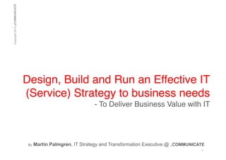.

Copyright 2013 COMMUNICATE!

Design, Build and Run an Effective IT
(Service) Strategy to business needs!
- To Deliver Business Value with IT!

!!
By

Martin Palmgren, IT Strategy and Transformation Executive @ .COMMUNICATE
1	
  

 