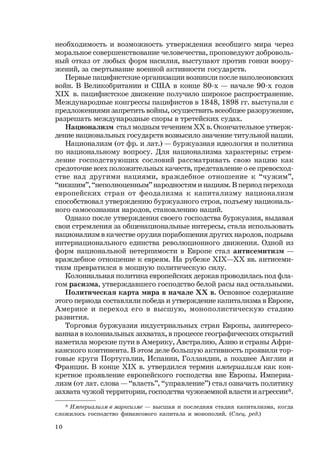 10
* Империализм в марксизме — высшая и последняя стадия капитализма, когда
сложилось господство финансового капитала и монополий. (Спец. ред.)
необходимость и возможность утверждения всеобщего мира через
моральное совершенствование человечества, проповедуют доброволь-
ный отказ от любых форм насилия, выступают против гонки воору-
жений, за свертывание военной активности государств.
Первые пацифистские организации возникли после наполеоновских
войн. В Великобритании и США в конце 80-х — начале 90-х годов
ХIХ в. пацифистское движение получило широкое распространение.
Международные конгрессы пацифистов в 1848, 1898 гг. выступали с
предложениями запретить войны, осуществить всеобщее разоружение,
разрешать международные споры в третейских судах.
Национализм стал модным течением ХХ в. Окончательное утверж-
дение национальных государств возвысило значение титульной нации.
Национализм (от фр. и лат.) — буржуазная идеология и политика
по национальному вопросу. Для национализма характерны: стрем-
ление господствующих сословий рассматривать свою нацию как
средоточие всех положительных качеств, представление о ее превосход-
стве над другими нациями, враждебное отношение к “чужим”,
“низшим”, “неполноценным” народностям и нациям. В период перехода
европейских стран от феодализма к капитализму национализм
способствовал утверждению буржуазного строя, подъему националь-
ного самосознания народов, становлению наций.
Однако после утверждения своего господства буржуазия, выдавая
свои стремления за общенациональные интересы, стала использовать
национализм в качестве орудия порабощения других народов, подрыва
интернационального единства революционного движения. Одной из
форм национальной нетерпимости в Европе стал антисемитизм —
враждебное отношение к евреям. На рубеже ХIХ—ХХ вв. антисеми-
тизм превратился в мощную политическую силу.
Колониальная политика европейских держав проводилась под фла-
гом расизма, утверждавшего господство белой расы над остальными.
Политическая карта мира в начале ХХ в. Основное содержание
этого периода составляли победа и утверждение капитализма в Европе,
Америке и переход его в высшую, монополистическую стадию
развития.
Торговая буржуазия индустриальных стран Европы, заинтересо-
ванная в колониальных захватах, в процессе географических открытий
наметила морские пути в Америку, Австралию, Азию и страны Афри-
канского континента. В этом деле большую активность проявили тор-
говые круги Португалии, Испании, Голландии, а позднее Англии и
Франции. В конце ХIХ в. утвердился термин империализм как кон-
кретное проявление европейского господства вне Европы. Империа-
лизм (от лат. слова — “власть”, “управление”) стал означать политику
захвата чужой территории, господства чужеземной власти и агрессии*.
 