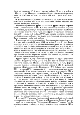 100
было выплавлено 18,3 млн. т стали, добыто 31 млн. т нефти и
166 млн. т угля. В Германии и регионах, контролируемых ею, выплав-
ляли в год 32 млн. т стали, добывали 400 млн. т угля и 6,5 млн. т
нефти.
10. Немецкая армия располагала сильным оружием и богатым опы-
том боевых действий. Она была психологически хорошо подготовлена
к войне и нацелена на победу.
Советско-германский фронт — главный фронт Второй мировой
войны. Летом и осенью 1941 г. Красная армия вела тяжелые оборони-
тельные бои, препятствуя продвижению немецких войск на Москву,
Ленинград и Киев. Советско-германский фронт превратился в главный
фронт Второй мировой войны. СССР один на один вел отечественную,
освободительную войну против нацистской Германии и ее сателлитов.
Здесь решалась судьба всей войны.
В тяжелых оборонительных боях формировались навыки и опыт
будущих победителей. 28 июля 1941 г. в районе Луцк—Дубно—Ровно
в течение недели советские механизированные корпуса сдерживали
сильный натиск 1-й танковой группы генерала Клейста, а затем орга-
низованно отошли на новые рубежи. Смоленское сражение 1941 г.
сорвало план германского командования о быстром прорыве к Москве.
Советские войска освободили Ельню. За бои под Ельней советские
стрелковые дивизии первыми удостоились звания гвардейских. Но
опасность для столицы сохранялась.
Группа армий "Центр" готовила операцию “Тайфун” для взятия
Москвы. В середине октября, неся большие потери, немецкие войска
вплотную подошли к Москве. Для защиты Москвы в тылу форми-
ровались дивизии многонационального состава. В 310-й стрелковой
дивизии, сформированной в Казахстане, 40% бойцов были казахи,
30% — русские, 25% — украинцы и 5% — представители других нацио-
нальностей. Многонациональным составом отличалась 316-я
стрелковая дивизия под руководством генерала И. В. Панфилова,
сформированная в столице Советского Казахстана — Алма-Ате. На
фронтах Отечественной войны тысячи казахстанских юношей и
девушек активно сражались с зарвавшимся противником. Имена
казахстанцев отмечались среди защитников Брестской крепости, в боях
за Эстонию и Латвию, Ленинград. В боях под Москвой 316-я
стрелковая дивизия отбивала натиск двух пехотных и двух танковых
дивизий врага. 16 ноября 1941 г. в боях у разъезда Дубосеково
28 бойцов Панфиловской дивизии противостояли натиску 50 немец-
ких танков и многочисленной пехоты. Большинство из них погибли в
неравной борьбе, но задачу, поставленную перед ними, выполнили до
конца — не пропустили немцев к Москве.
В составе 1073-го полка Панфиловской дивизии в боях под Москвой
отличился мл. лейтенант Мухаметкул Исламкулов, бывший литера-
турный сотрудник газеты “Социалистiк Ћазаћстан” в Алма-Ате. За
необыкновенную стойкость и упорство гитлеровцы называли 316-ю
 