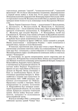 101
стрелковую дивизию “дикой”, “коммунистической”, “дивизией
фанатиков”. Но это было обыкновенное соединение, сформированное
в первый месяц войны в Алма-Ате. В его рядах сражались воины
33 национальностей и народностей. Командир первого батальона 1073-
го стрелкового полка М. Исламкулов погиб в бою за деревню Ажедово,
прикрыв своим телом от пуль командира полка Бауыржана Момыш-
улы.
Имена Героев Советского Союза — казахстанцев Т. Бегельдинова,
С. Луганского, А. Молдагуловой, М. Маметовой, С. Рахимова,
Б. Момыш-улы — стали известны всему миру. При защите Брестской
крепости отличились казахстанцы А. Темирбеков, Ф. В. Фурсов,
Г. Жуматов, при штурме Берлина — Р. Кошкарбаев, погиб под
Смоленском А. Чупеков, отдал жизнь за Родину на Валдайских высотах
Р. Малыбаев. Много казахстанцев и жителей Среднеазиатских
республик было среди защитников Сталинграда.
Казахстан отправил на фронт 1200 тыс. своих сыновей и дочерей.
Имена казахстанцев — защитников Родины — свято почитаются в
каждой семье, городах и селах Казахстана.
В тяжелые, трагические дни, когда враг стоял у ворот Москвы, ге-
роическими усилиями советских войск под командованием Г. К. Жу-
кова враг был остановлен, а затем отброшен от столицы. Победа под
Москвой развеяла миф о непобедимости немецких войск и означала
провал “блицкрига”.
К сожалению, на других направлениях такого перелома еще не
ощущалось. В Украине был оставлен Киев. В боях под Старой Руссой,
под Киевом отличился командир артиллерийской батареи Амиргали
Есмагамбетов, бывший учитель физики
и математики из Гурьевской области. В
составе войск Первого Украинского
фронта он шел через Киев на Польшу и
дальше на Берлин. Затем участвовал в
боях за освобождение Праги. В оже-
сточенных сражениях батарея А. Есма-
гамбетова в течение часа выпустила по
противнику 825—1000 снарядов, при-
ближая долгожданный час Победы.
Продолжал службу в Австрии. После
возвращения на родину полковник
А. Есмагамбетов был военным комис-
саром Гурьевской области. 31 год своей
жизни Амиргали посвятил Советской
армии. Начав войну безусым лейте-
нантом, завершил ее полковником
артиллерийской части.
В начале сентября 1941 г. немецкими
войсками группы армий “Север” был
Р. Жуматов и его фронтовые
друзья
 