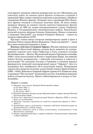 103
ском фронте основные события развернулись на юге. Обстановка для
советских войск на южном крыле фронта оставалась сложной и
тревожной. Враг упорно стремился окружить и разгромить в Донбассе
соединения Южного фронта. Основная часть соединений Юго-Запад-
ного фронта отходила в большую излучину Дона. 25 июля немцы
прорвали оборону на южном участке советско-германского фронта
на глубину до 400 км, создав непосредственную угрозу Северному
Кавказу и Сталинградскому экономическому району. Закончилась
неудачей попытка прорыва блокады Ленинграда. Немцы готовились
к операции “Эдельвейс” для захвата Северного Кавказа — одного из
центров нефтедобычи СССР.
Крупные успехи имели японская императорская армия и флот в
регионах Тихого океана, Китая, Индокитая. “Азия для азиатов” — таков
был девиз японской военщины в Азии.
Военные действия в Северной Африке. Италия, имевшая колонии
в Северной и Восточной Африке, должна была защитить их, контро-
лировать морские пути через Гибралтар и Суэц, угрожать колонии
Великобритании — Египту. Итальянский маршал Грациани в сентябре
1940 г. начал наступление на Египет с территории Ливии. Английские
войска быстро расправились с войсками итальянцев и перешли в
наступление. По указанию Гитлера в Германии в спешном порядке
формируется немецкий экспедиционный корпус “Африка”. Для его
поддержки был переброшен 10-й воздушный корпус. Командиром
корпуса был назначен молодой, талантливый генерал Эрвин Роммель
(1891—1944). Действия в Северной Африке принесли Э. Роммелю славу
и прозвище “Лис пустыни”. В сражении под Эль-Аламейном немецкие
войска потерпели неудачу. Фронт стабилизировался к западу от Эль-
Аламейна.
Вопросы и задания
1. Назовите дату начала Великой Отечественной войны:
а) 22 июня 1941 г.;
б) 24 июля 1941 г.;
в) 29 августа 1941 г.
2. Назовите причины крупных неудач Красной армии в первые месяцы Великой
Отечественной войны.
3. Когда был образован Государственный Комитет Обороны (ГКО) и каковы
были его полномочия?
4. Назовите крупные сражения на советско-германском фронте в 1941—
1942 гг.
5. Рассмотрите карту и расскажите о военных действиях японской армии на
Дальнем Востоке и Тихом океане.
6. Назовите воинские части и имена казахстанцев, отличившихся в ходе
Московского сражения.
7. Почему американский флот и армия потерпели сокрушительное поражение
в Пёрл-Харборе?
 