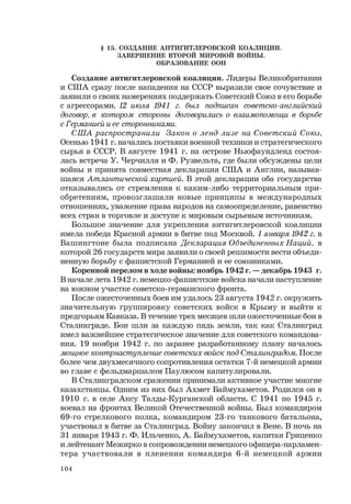 104
§ 15. СОЗДАНИЕ АНТИГИТЛЕРОВСКОЙ КОАЛИЦИИ.
ЗАВЕРШЕНИЕ ВТОРОЙ МИРОВОЙ ВОЙНЫ.
ОБРАЗОВАНИЕ ООН
Создание антигитлеровской коалиции. Лидеры Великобритании
и США сразу после нападения на СССР выразили свое сочувствие и
заявили о своих намерениях поддержать Советский Союз в его борьбе
с агрессорами. 12 июля 1941 г. был подписан советско-английский
договор, в котором стороны договорились о взаимопомощи в борьбе
с Германией и ее сторонниками.
США распространили Закон о ленд-лизе на Советский Союз.
Осенью 1941 г. начались поставки военной техники и стратегического
сырья в СССР. В августе 1941 г. на острове Ньюфаундленд состоя-
лась встреча У. Черчилля и Ф. Рузвельта, где были обсуждены цели
войны и принята совместная декларация США и Англии, называв-
шаяся Атлантической хартией. В этой декларации оба государства
отказывались от стремления к каким-либо территориальным при-
обретениям, провозглашали новые принципы в международных
отношениях, уважение права народов на самоопределение, равенство
всех стран в торговле и доступе к мировым сырьевым источникам.
Большое значение для укрепления антигитлеровской коалиции
имела победа Красной армии в битве под Москвой. 1 января 1942 г. в
Вашингтоне была подписана Декларация Объединенных Наций, в
которой 26 государств мира заявили о своей решимости вести объеди-
ненную борьбу с фашистской Германией и ее союзниками.
Коренной перелом в ходе войны: ноябрь 1942 г. — декабрь 1943 г.
В начале лета 1942 г. немецко-фашистские войска начали наступление
на южном участке советско-германского фронта.
После ожесточенных боев им удалось 23 августа 1942 г. окружить
значительную группировку советских войск в Крыму и выйти к
предгорьям Кавказа. В течение трех месяцев шли ожесточенные бои в
Сталинграде. Бои шли за каждую пядь земли, так как Сталинград
имел важнейшее стратегическое значение для советского командова-
ния. 19 ноября 1942 г. по заранее разработанному плану началось
мощное контрнаступление советских войск под Сталинградом. После
более чем двухмесячного сопротивления остатки 7-й немецкой армии
во главе с фельдмаршалом Паулюсом капитулировали.
В Сталинградском сражении принимали активное участие многие
казахстанцы. Одним из них был Ахмет Баймухаметов. Родился он в
1910 г. в селе Аксу Талды-Курганской области. С 1941 по 1945 г.
воевал на фронтах Великой Отечественной войны. Был командиром
69-го стрелкового полка, командиром 23-го танкового батальона,
участвовал в битве за Сталинград. Войну закончил в Вене. В ночь на
31 января 1943 г. Ф. Ильченко, А. Баймухаметов, капитан Гриценко
и лейтенант Межирко в сопровождении немецкого офицера-парламен-
тера участвовали в пленении командира 6-й немецкой армии
 