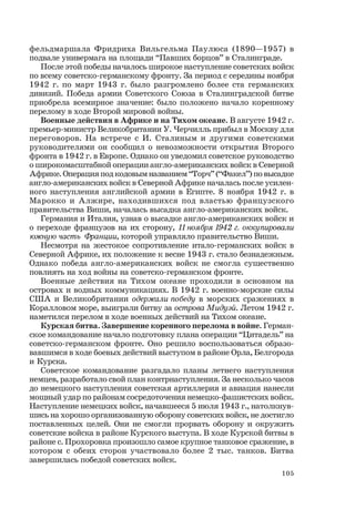 105
фельдмаршала Фридриха Вильгельма Паулюса (1890—1957) в
подвале универмага на площади “Павших борцов” в Сталинграде.
После этой победы началось широкое наступление советских войск
по всему советско-германскому фронту. За период с середины ноября
1942 г. по март 1943 г. было разгромлено более ста германских
дивизий. Победа армии Советского Союза в Сталинградской битве
приобрела всемирное значение: было положено начало коренному
перелому в ходе Второй мировой войны.
Военные действия в Африке и на Тихом океане. В августе 1942 г.
премьер-министр Великобритании У. Черчилль прибыл в Москву для
переговоров. На встрече с И. Сталиным и другими советскими
руководителями он сообщил о невозможности открытия Второго
фронта в 1942 г. в Европе. Однако он уведомил советское руководство
о широкомасштабной операции англо-американских войск в Северной
Африке. Операция под кодовым названием “Торч” (“Факел”) по высадке
англо-американских войск в Северной Африке началась после усилен-
ного наступления английской армии в Египте. 8 ноября 1942 г. в
Марокко и Алжире, находившихся под властью французского
правительства Виши, началась высадка англо-американских войск.
Германия и Италия, узнав о высадке англо-американских войск и
о переходе французов на их сторону, 11 ноября 1942 г. оккупировали
южную часть Франции, которой управляло правительство Виши.
Несмотря на жестокое сопротивление итало-германских войск в
Северной Африке, их положение к весне 1943 г. стало безнадежным.
Однако победа англо-американских войск не смогла существенно
повлиять на ход войны на советско-германском фронте.
Военные действия на Тихом океане проходили в основном на
островах и водных коммуникациях. В 1942 г. военно-морские силы
США и Великобритании одержали победу в морских сражениях в
Коралловом море, выиграли битву за острова Мидуэй. Летом 1942 г.
наметился перелом в ходе военных действий на Тихом океане.
Курская битва. Завершение коренного перелома в войне. Герман-
ское командование начало подготовку плана операции “Цитадель” на
советско-германском фронте. Оно решило воспользоваться образо-
вавшимся в ходе боевых действий выступом в районе Орла, Белгорода
и Курска.
Советское командование разгадало планы летнего наступления
немцев, разработало свой план контрнаступления. За несколько часов
до немецкого наступления советская артиллерия и авиация нанесли
мощный удар по районам сосредоточения немецко-фашистских войск.
Наступление немецких войск, начавшееся 5 июля 1943 г., натолкнув-
шись на хорошо организованную оборону советских войск, не достигло
поставленных целей. Они не смогли прорвать оборону и окружить
советские войска в районе Курского выступа. В ходе Курской битвы в
районе с. Прохоровка произошло самое крупное танковое сражение, в
котором с обеих сторон участвовало более 2 тыс. танков. Битва
завершилась победой советских войск.
 