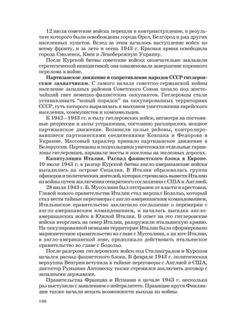 106
12 июля советские войска перешли в контрнаступление, в резуль-
тате которого были освобождены города Орел, Белгород и ряд других
населенных пунктов. Вслед за этим началось наступление войск по
всему фронту, и за лето и осень 1943 г. Красная армия освободила
города Смоленск, Киев и Левобережную Украину.
После Курской битвы советские войска окончательно завладели
стратегической инициативой; она ознаменовала завершение коренного
перелома в войне.
Партизанское движение и сопротивление народов СССР гитлеров-
ским захватчикам. С самого начала советско-германской войны
население западных районов Советского Союза попало под жесто-
чайший гнет немецко-фашистских оккупантов. Гитлеровцы стали
устанавливать “новый порядок” на оккупированных территориях
СССР, суть которого выразилась в массовом уничтожении еврейского
населения, коммунистов и комсомольцев.
К 1942—1943 гг. в тылу гитлеровских войск, несмотря на постоян-
ные репрессии и акты устрашения, постоянно расширялось мощное
партизанское движение. Возникли целые районы, контролиро-
вавшиеся партизанскими соединениями Ковпака и Федорова в
Украине. Массовый характер приняло партизанское движение в
Белоруссии. Партизаны и подпольщики уничтожали отдельные гарни-
зоны гитлеровцев, взрывали мосты и эшелоны на железных дорогах.
Капитуляция Италии. Распад фашистского блока в Европе.
10 июля 1943 г. в разгар Курской битвы англо-американские войска
высадились на острове Сицилия. В Италии образовалась группа
офицеров и политических деятелей, которая стремилась вывести Италию
из войны путем заключения сепаратного соглашения с США и Англией.
28 июля 1943 г. Б. Муссолини был отстранен от власти и арестован.
Главой нового правительства Италии стал маршал Бодольо, который
стал вести тайные переговоры с англо-американским командованием.
Итальянское правительство заключило соглашение о перемирии с
англо-американским командованием, и началась высадка англо-
американских войск в Южной Италии. В ответ на это гитлеровские
войска вторглись на север Италии, разоружили итальянскую армию.
На оккупированной немцами территории Италии было сформировано
марионеточное правительство во главе с Муссолини, а на юге Италии,
в англо-американской зоне, продолжало действовать итальянское
правительство во главе с Бодольо.
После разгрома гитлеровских войск под Сталинградом и Курском
начался распад фашистского блока. В феврале 1943 г. политическая
верхушка Венгрии вступила в тайные переговоры с Англией и США,
диктатор Румынии Антонеску также стремился заключить договор с
западными державами.
Правительства Франции и Испании в начале 1943 г. несколько
раз выступили с заявлением о нейтралитете. Правящие круги Финлян-
дии также начали искать возможности выхода из войны.
 