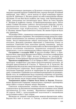 109
В ожесточенных сражениях за Будапешт отличился артиллерист,
гвардии старший сержант Сембай Калиев, парторг батареи. В зимний
январский день 1944 г., после выхода из строя командира первого
орудия Н. Любченко, С. Калиев принял на себя командование обоими
орудиями. В том бою были подбиты два танка, семь бронетранспор-
теров, уничтожены все автоматчики врага. Всего на счету батареи
С. Калиева 8 подбитых танков, 12 бронетранспортеров врага. После
войны Сембай Калиевич работал инструктором райкома партии,
председателем колхоза, зоотехником, агрономом. В 1945 г. и в
послевоенные годы возбуждались ходатайства о присвоении
С. Калиеву звания Героя Советского Союза. Но звание Героя не было
ему присвоено.
16 декабря 1944 г. германское командование начало контрнаступа-
тельную операцию в Арденнах. Это контрнаступление оказалось совер-
шенно неожиданным для военного руководства США и Великобри-
тании. Англо-американские войска вынуждены были постоянно
отступать. Западные союзники обратились к Советскому Союзу за
помощью. Советский Союз, выполняя просьбу союзников, раньше
намеченного срока начал наступление войск на Восточном фронте. Это
спасло положение союзников. Арденнская операция немцев
провалилась, и англо-американские войска перешли в наступление.
Соглашение о создании ООН. В августе-октябре 1944 г. в Дум-
бартон-Оксе, пригороде Вашингтона (США), состоялась конференция
представителей СССР, США, Англии и Китая, на которой был
выработан Устав будущей Организации Объединенных Наций (ООН).
Крымская конференция. Со 2 по 8 февраля1945г.в Ялте, в Крыму,
проходила конференция глав стран антигитлеровской коалиции, на
которой присутствовали И. Сталин, У. Черчилль, Ф. Д. Рузвельт. На
конференции обсуждались многочисленные вопросы как военного, так
и политического характера. Было принято решение о совместной
оккупации Германии, разделе ее территории на три оккупационные
зоны, о взимании с Германии и ее союзников репараций и их размерах.
Кроме того, на конференции было подписано секретное соглашение,
предусматривавшее вступление Советского Союза в войну с Японией
через три месяца после капитуляции Германии.
Завершением войны в Европе была битва за Берлин. Командо-
вание фашистской Германии сосредоточило огромную группировку
своих войск и создало оборону вокруг Берлина.
Советское командование, понимая важность захвата Берлина,
сосредоточило на берлинском направлении все основные силы общей
численностью 2,5 млн. человек. Берлинская операция началась
16 апреля 1945 г. артиллерийской подготовкой и мощнейшим
наступлением войск с трех сторон.
Несмотря на упорное сопротивление немецко-фашистских войск,
Берлин был взят в кольцо. А. Гитлер, а также некоторые из его
 