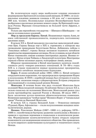 11
На политическую карту мира наибольшее влияние оказывало
формирование Британской колониальной империи. К 1900 г. ее коло-
ниальные владения занимали площадь в 33 млн. км2
с населением
368 млн. человек. Колониальные владения Великобритании были
разбросаны в различных регионах земного шара. За Британией следо-
вала Россия. Франция господствовала на большей части Африки, в
Индокитае.
Только два европейских государства — Швеция и Швейцария — не
имели колониальных владений.
Мир за пределами Европы. Китай. Независимые страны Азии, не
имея собственной промышленности, подвергались постоянному
давлению извне.
В начале ХХ в. Китай находился под властью маньчжурской дина-
стии Цин. Страны Запада еще в ХIХ в. стремились к контролю над
громадными природными богатствами Китая. Добившись победы в
“опиумных войнах”, страны Запада заставили подписать китайское
правительствонеравноправныедоговоры.Поихусловиям,целыеобласти
Китая становились зонами влияния иностранных держав. Япония от-
торгла у Китая остров Тайвань и Ляодунский полуостров. Иностранцы
строили в Китае железные дороги, телеграфные линии, заводы.
Широкое проникновение в Китай иностранного капитала способ-
ствовало росту товарно-денежных отношений. В 70—80-х годах
ХIХ в. в стране появляются первые национальные предприятия,
формируется китайская национальная буржуазия.
Корея. В японо-китайской войне 1894—1895 гг. Китай потерпел
сокрушительное поражение, что предопределило превращение Кореи
в полуколонию. В 1910 г. корейский монарх был отстранен от власти.
Корея стала японским генерал-губернаторством. В стране утвердился
оккупационный и колониальный режим Японии.
Монголия. В течение более чем двух столетий Монголия была
колонией Маньчжурской империи. Ослабление Китая в начале ХХ в.
сильно сказалось на положении Монголии. Монгольский рынок стал
полем противоборства царской России и Японии. 30 июля 1907 г.
была заключена русско-японская общеполитическая конвенция.
Конвенция признавала “особые права” Японии в Корее и “специальные
права” России во Внешней Монголии.
К началу ХХ в. страны Западной Азии — Османская империя
(Турция), Иран, Афганистан — стали полуколониями западных капи-
талистических держав.
Япония. Революция Мэйдзи (1867—1868 гг.), реформы 1870—
1880 гг. способствовали быстрому развитию капитализма в Японии и
привели к крупным переменам в социальном и политическом разви-
тии. Формирование капиталистического базиса открыло широкие
возможности для модернизации японского общества. Она проводилась
по пути широкого заимствования культурного и технического опыта
Запада.
 