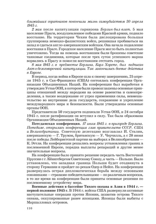 110
ближайших соратников покончили жизнь самоубийством 30 апреля
1945 г.
2 мая после капитуляции гарнизона Берлин был взят. 5 мая
население Праги, воодушевленное победами Красной армии, подняло
восстание. На территории Чехии была дислоцирована большая
группировка немецко-фашистских войск, решившая пробиваться на
запад и сдаться англо-американским войскам. Она начала подавление
восстания в Праге. Городское население Праги могло быть полностью
уничтожено. Тогда на помощь восставшим были брошены советские
танковые соединения, которые после трех суток успешного марша
ворвались в Прагу и помогли восставшим отстоять город.
8 мая 1945 г. в предместье Берлина, Карл Хорсте, был подписан
Акт о безоговорочной капитуляции. Так закончились боевые действия
в Европе.
В период, когда война в Европе шла к своему завершению, 25 апре-
ля 1945 г. в Сан-Франциско (США) состоялась конференция Орга-
низации Объединенных Наций. На конференции был выработан и
утвержден Устав ООН, в котором были провозглашены основные прин-
ципы отношений между народами на основе равенства и самоопре-
деления, а также воздержание от угроз применения силы, невмеша-
тельство во внутренние дела государств, сохранение и укрепление
международного мира и безопасности. Были утверждены основные
органы ООН.
Представители 50 государств подписали Устав ООН, и 24 октября
1945 г. после ратификации он вступил в силу. Так была образована
Организация Объединенных Наций.
Потсдамская конференция. 17 июля 1945 г. в пригороде Берлина,
Потсдаме, открылась конференция глав правительств СССР, США
и Великобритании. Советскую делегацию возглавлял И. Сталин,
американскую — Г. Трумэн, британскую — У. Черчилль, а с 28 июня
после победы Лейбористской партии на выборах в Великобритании —
К. Эттли. На конференции решались вопросы установления границ в
послевоенной Европе, порядка выплаты репараций и другие менее
значительные вопросы.
На конференции было принято решение передать часть Восточной
Пруссии с г. Кёнигсбергом Советскому Союзу, а часть — Польше. Было
установлено, что западная граница Польши будет отодвинута в
сторону Германии и пройдет по рекам Одер и Нейсе. На конференции
развернулась острая дипломатическая борьба между основными
союзниками — странами-победительницами — по различным вопросам,
в то же время на конференции были приняты основные решения по
послевоенному устройству мира.
Военные действия в бассейне Тихого океана и Азии в 1944 г. —
первой половине 1945 г. В 1944 г. войска США развернули активные
наступательные операции против Японии, захватив острова Тихого
океана, оккупированные ранее японцами. Японцы были выбиты с
Маршалловых островов.
 