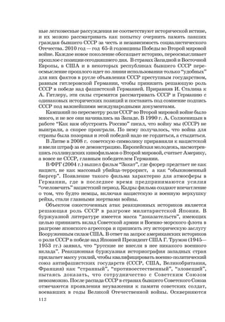112
ные легковесные рассуждения не соответствуют исторической истине,
и их можно рассматривать как попытку очернить память павших
граждан бывшего СССР за честь и независимость социалистического
Отечества. 2010 год — год 65-й годовщины Победы во Второй мировой
войне. Каждое новое поколение обогащает историю, переосмысливает
прошлое с позиции сегодняшнего дня. В странах Западной и Восточной
Европы, в США и в некоторых республиках бывшего СССР пере-
осмысление прошлого идет по линии использования только “удобных”
для них фактов в русле объявления СССР преступным государством,
равным гитлеровской Германии, чтобы принизить решающую роль
СССР в победе над фашистской Германией. Приравняв И. Сталина к
А. Гитлеру, эти силы стремятся рассматривать СССР и Германию с
одинаковых исторических позиций и поставить под сомнение подпись
СССР под важнейшими международными документами.
Кампаний по пересмотру роли СССР во Второй мировой войне было
много, и не все они начинались на Западе. В 1990 г. А. Солженицын в
работе “Как нам обустроить Россию” писал, что войну мы (СССР) не
выиграли, а скорее проиграли. По нему получалось, что война для
страны была позорная и этой победой надо не гордиться, а стыдиться.
В Литве в 2008 г. советскую символику приравняли к нацистской
и ввели штраф за ее демонстрацию. Европейская молодежь, насмотрев-
шись голливудских кинофильмов о Второй мировой, считает Америку,
а вовсе не СССР, главным победителем Германии.
В ФРГ (2004 г.) вышел фильм “Закат”, где фюрер предстает не как
нацист, не как массовый убийца-террорист, а как “обыкновенный
бюргер”. Появление такого фильма характерно для атмосферы в
Германии, где в последнее время предпринимаются усилия
“очеловечить” нацистский период. Кадры фильма создают впечатление
о том, что будто немцы, включая нацистскую и военную верхушку
рейха, стали главными жертвами войны.
Объектом ожесточенных атак реакционных историков является
решающая роль СССР в разгроме милитаристской Японии. В
буржуазной литературе имеется масса “доказательств”, имеющих
целью принизить вклад Советской армии и Военно-морского флота в
разгроме японского агрессора и приписать эту историческую заслугу
Вооруженным силам США. В ответ на запрос американских историков
о роли СССР в победе над Японией Президент США Г. Трумэн (1945—
1953 гг.) заявил, что “русские не внесли в нее никакого военного
вклада”. Реакционная буржуазная историография западных стран
прилагает массу усилий, чтобы квалифицировать военно-политический
союз антифашистских государств (СССР, США, Великобритания,
Франция) как “странный”, “противоестественный”, “зловещий”,
пытаясь доказать, что сотрудничество с Советским Союзом
невозможно. После распада СССР в странах бывшего Советского Союза
отмечаются проявления неуважения к памяти советских солдат,
воевавших в годы Великой Отечественной войны. Оскверняются
 