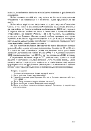 113
могилы, появляются плакаты и проводятся митинги с фашистскими
лозунгами.
Война закончилась 65 лет тому назад, но битва за непредвзятое
отношение к ее участникам и к ее итогам будет продолжаться еще
долго.
Война была страшным бедствием для всех народов Советского
Союза, в том числе и для жителей Советского Казахстана. В первые
же дни войны из Казахстана были мобилизованы 1200 тыс. человек.
В первые месяцы войны из числа алматинцев и жителей области
отправились на защиту Родины 161 331 человек. Казахстанцы
проявили на фронтах Отечественной войны примеры массового
героизма и великого трудового подвига в тылу. Каждый четвертый
житель Алма-Аты, столицы республики того времени, трудился в тылу
в секторах оборонной промышленности.
Но бег времени неуловим. Накануне 65-летия Победы во Второй
мировой войне самым молодым защитникам Родины от 83 до 88 лет.
В последние годы отмечается резкое сокращение числа участников
Великой Отечественной войны. Если в 2003 г. в Алматы проживало
6300 ветеранов войны, то в 2009 г. их уже оставалось 2340 человек.
Современная молодежь стран СНГ должна свято хранить в своей
памяти героические события Великой Отечественной войны. Связь
времен, связь героического прошлого с современностью должна
формироваться на фундаменте достоверных и объективных фактов
исторического развития, причем в подлинном, неискаженном виде.
Вопросы и задания
1. Каковы причины начала Второй мировой войны?
2. Когда началась Вторая мировая война?
3. Раскройте причины удач Германии, Италии и Японии в военных действиях
1939—1941 гг.
4. Когда была создана антигитлеровская коалиция?
5. Какие проблемы решала Крымская конференция?
6. Когда и кем было применено атомное оружие? Расскажите о последствиях
его применения.
 