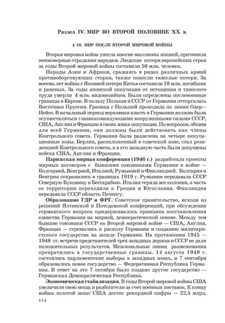 114
Раздел IV. МИР ВО ВТОРОЙ ПОЛОВИНЕ ХХ в.
§ 16. МИР ПОСЛЕ ВТОРОЙ МИРОВОЙ ВОЙНЫ
Вторая мировая война унесла многие миллионы жизней, причинила
неимоверные страдания народам. Людские потери европейских стран
за годы Второй мировой войны составили 50 млн. человек.
Народы Азии и Африки, сражаясь в рядах различных армий
противоборствующих сторон, также понесли тяжелые потери. За
восемь лет войны с Японией потери Китая составили 18 млн. погибших
и раненых. За годы японской оккупации от истощения и тяжелого
труда умерли 4 млн. индонезийцев. Были определены послевоенные
границы в Европе. В пользу Польши и СССР от Германии отторгалась
Восточная Пруссия. Граница с Польшей проходила по линии Одер—
Нейсе. В начальный период верховная власть в Германии должна была
осуществляться главнокомандующими вооруженными силами СССР,
США, Англии и Франции в своих зонах оккупации. По вопросам, общим
для всей Германии, они должны были действовать как члены
Контрольного совета. Германия была разделена на четыре оккупа-
ционные зоны. Берлин, расположенный в советской зоне, стал рези-
денцией Контрольного совета, а в его западную часть были допущены
войска США, Англии и Франции.
Парижская мирная конференция (1946 г.) разработала проекты
мирных договоров с бывшими союзниками Германии в войне —
Болгарией, Венгрией, Италией, Румынией и Финляндией. Болгария и
Венгрия сохранились в границах 1919 г. Румыния передавала СССР
Северную Буковину и Бессарабию. Италия теряла все колонии, а часть
ее территории переходила к Греции и Югославии. Финляндия
передавала СССР область Печенгу.
Образование ГДР и ФРГ. Советское правительство, исходя из
решений Ялтинской и Потсдамской конференций, при обсуждении
германского вопроса придерживалось принципа восстановления
единства Германии на мирной, демократической основе. Между тем
бывшие союзники СССР по Второй мировой войне — США, Англия,
Франция — стремились к расколу Германии и созданию милитари-
стского государства на западе Германии. На протяжении 1945 —
1948 гг. встречи представителей трех западных держав и СССР не дали
положительных результатов. Межзональные линии размежевания
превратились в государственные границы. 14 августа 1949 г.
состоялись парламентские выборы в западных зонах, и 7 сентября
образовалось новое государство — Федеративная Республика Герма-
ния. В ответ на это 7 октября было создано другое государство —
Германская Демократическая Республика.
Экономическая стабилизация. В годы Второй мировой войны США
увеличили свою мощь и разбогатели за счет военных поставок. К концу
войны золотой запас США достиг рекордной цифры — 22,5 млрд.
 