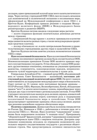 115
долларов, вдвое превышавший золотой запас всего капиталистического
мира. Через систему учреждений ООН США смогли создать механизм
для экономической и политической экспансии в послевоенном мире,
оформленный на Международной конференции в июле 1944 г. в
Бреттон-Вудсе. Конференция приняла решение о создании Между-
народного валютного фонда (МВФ) и Международного банка
реконструкции и развития (МБРР).
Бреттон-Вудская система вводила следующие меры расчета:
— золото сохраняло функции окончательных денежных расчетов
между странами;
— американский доллар наравне с золотом признавался в качестве
меры ценности валюты разных стран, а также международным кредит-
ным средством платежа;
— доллар обменивался на золото центральными банками и прави-
тельственными учреждениями других стран в казначействе США.
Бреттон-Вудская система заметно усилила экономическое влияние
США в мире.
Идея коллективной безопасности. Идея коллективной безопасности
в условиях послевоенного времени должна была осуществляться ООН.
Основополагающим принципом Устава ООН является принцип мир-
ного сосуществования государств. Устав обязывает членов ООН разви-
вать дружественные отношения, основанные на уважении принципов
равенства, суверенитета, самоопределения народов, неприкосно-
венности чужой территории и невмешательства в чужие дела.
Генеральная Ассамблея (ГА) — главный орган ООН, объединяющий
всех ее членов. Совет Безопасности — важнейший, постоянно дей-
ствующий руководящий политический орган ООН. Он несет главную
ответственность за поддержание международного мира и безопасности.
Совет состоит из 15 членов: пяти постоянных (великие державы —
СССР (Россия), США, Франция, Великобритания, Китай, обладающие
правом “вето”) и десяти непостоянных членов, переизбираемых через
каждые два года в соответствии с региональными квотами. Устав ООН
учитывает исключительно важную роль великих держав, основателей
ООН. Эти державы должны играть ключевую роль в поддержании
коллективной безопасности мира и спокойствия. Устав ООН
предусматривает применение принципа единогласия великих держав
при решении важнейших вопросов обеспечения мира.
Политика сдерживания. Данная идея была изложена специалистом
по России Дж. Кеннаном в 1946 г., работавшим в течение ряда лет в
посольстве США в г. Москве. Идея политики “сдерживания” комму-
низма была выражением политики “с позиции силы”. Прикрываясь
“оборонительной” фразеологией, доктрина “сдерживания коммунизма”
пропагандировала идею США о мировом господстве. Доктрина сдер-
живания коммунизма исходила из отрицания возможности дли-
тельного мирного сосуществования государств с различным общест-
венным строем. Она предусматривала активное вмешательство
 