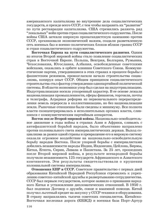 116
американского капитализма во внутренние дела социалистических
государств, и прежде всего СССР, с тем чтобы направить их “развитие”
по пути реставрации капитализма. США стремились разжечь ряд
“локальных” войн против стран социалистического содружества. После
войны США затеяли широкую пропагандистскую кампанию против
СССР, организовали экономический нажим, создали разветвленную
сеть военных баз и военно-политических блоков вблизи границ СССР
и стран социалистического содружества.
Восточная Европа на пути социалистического развития. Одним
из итогов Второй мировой войны стало появление социалистических
стран в Восточной Европе. Польша, Венгрия, Болгария, Румыния,
Чехословакия, Югославия, Албания, освобожденные советскими
войсками, оказались в орбите влияния Советского Союза. Коммуни-
стические партии, утвердившиеся в этих странах в процессе борьбы с
фашистским режимом, провозгласили начало строительства социа-
лизма, копируя опыт СССР. Общим принципом социалистического
строительства стал фактор утверждения однопартийной политической
системы. В области экономики упор был сделан на индустриализацию.
Индустриализация носила ускоренный характер. В ее основе лежали
национализация промышленности, сферы финансов, торговли, почты
и телеграфа. Аграрная реформа из первоначального перераспреде-
ления земель переросла в коллективизацию, но без национализации
земли. Рыночные отношения были сведены к минимуму. Вся полнота
власти сконцентрировалась в исполнительных органах власти, слив-
шихся с коммунистическим партийным аппаратом.
Восток после Второй мировой войны. Национально-освободитель-
ное движение в годы войны в странах Азии и Африки, сливаясь с
антифашистской борьбой народов, было объективно направлено
против колониального гнета империалистических держав. Выход со-
циализма за рамки одной страны и превращение его в мировую систему
оказали огромное воздействие на национально-освободительную
борьбу народов Востока. После упорной борьбы с империалистами
добились независимости народы Индии, Индонезии, Цейлона, Бирмы,
Китая, Египта, Сирии, Ливана и Пакистана. За 25 лет, прошедших
после Второй мировой войны, в результате всенародной борьбы
получили независимость 125 государств Африканского и Азиатского
континентов. Эти результаты свидетельствовали о крушении
колониальной системы империализма.
Отношения КНР и СССР. Советское правительство с первых дней
образования Китайской Народной Республики стремилось к укреп-
лению советско-китайской дружбы и развертыванию сотрудничества.
СССР был первым государством, которое заявило о признании народ-
ного Китая и установлении дипломатических отношений. В 1950 г.
был подписан Договор о дружбе, союзе и взаимной помощи. Китай
получил льготный кредит на закупку у СССР техники и оборудования.
В страну направлялись тысячи советских специалистов. Китайско-
Восточная железная дорога (КВЖД) и военная база Порт-Артур
 