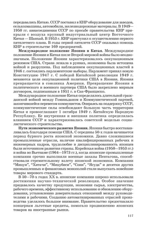 117
передавались Китаю. СССР поставил в КНР оборудование для заводов,
сельхозмашины, автомобили, железнодорожные материалы. В 1949—
1950 гг. авиасоединения СССР по просьбе правительства КНР при-
крыли с воздуха крупный индустриальный центр Восточного
Китая — Шанхай. В 1953 г. КНР приступил к осуществлению первого
пятилетнего плана. В годы первой пятилети СССР оказывал помощь
КНР в строительстве 169 предприятий.
Международное положение Японии и Китая. Международное
положение Японии и Китая после Второй мировой войны было неодно-
значным. Положение Японии характеризовалось оккупационным
режимом США. Страна лежала в руинах, экономика была истощена
войной и разрушена. Под наблюдением оккупационных властей в
1946 г. состоялись парламентские выборы. Парламент принял новую
Конституцию 1947 г. С победой Китайской революции 1949 г.
меняются цели оккупационной политики США в Японии. Япония
превращается в союзника Америки. Превращение Японии в
политического и военного партнера США было закреплено мирным
договором, подписанным в 1951 г. в Сан-Франциско.
Международное положение Китая определялось длительной граж-
данской войной между Гоминьданом и Коммунистической партией,
закончившейся перевесом коммунистов. Опираясь на поддержку СССР,
коммунистические силы освобождают большую часть территории
Китая и провозглашают 1 октября 1949 г. Китайскую Народную
Республику. Ее внутренняя и внешняя политика определялась
влиянием СССР и характеризовалась советской моделью социа-
листического строительства.
Пути экономического развития Японии. Япония быстро восстанав-
ливалась благодаря помощи США. С середины 50-х годов начинается
период бурного роста японской экономики. Давно сложившиеся
промышленные отрасли, наличие квалифицированных рабочих и
инженерных кадров, трудолюбие и дисциплинированность японцев
были источником развития страны. Корейская война (1950—1953 гг.)
и война во Вьетнаме (1964—1973 гг.), когда японские промышленные
компании срочно выполняли военные заказы Пентагона, способ-
ствовали стремительному взлету японской экономики. Компании
“Мицуи”, “Хитачи”, “Мицубиси”, “Сони”, “Ясуда” и десятки других
промышленных и финансовых монополий стали выпускать новейшие
товары мирового стандарта.
В 50—70-х годах ХХ в. японские компании широко использовали
достижения научно-технической революции. Особое значение
придавалось качеству продукции, экономии сырья, электричества,
рабочего времени, эффективному использованию и обновлению обору-
дования, установлению доверительных отношений между руководи-
телями и рабочими. Созданию автоматизированных отраслей произ-
водства уделялось большое внимание. Правительство предоставляло
концернам льготные кредиты, помогало продвижению японских
товаров на иностранные рынки.
 