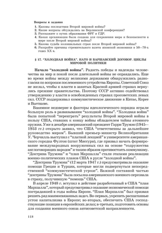 118
Вопросы и задания
1. Каковы последствия Второй мировой войны?
2. Какие вопросы обсуждались на Берлинской конференции?
3. Расскажите о путях образования ФРГ и ГДР.
4. Какая организация была создана для сохранения мира и безопасности в
мире после Второй мировой войны?
5. Какова судьба колониальных стран после Второй мировой войны?
6. Раскройте причины стремительного взлета японской экономики в 50—70-х
годах ХХ в.
§ 17. “ХОЛОДНАЯ ВОЙНА”. НАТО И ВАРШАВСКИЙ ДОГОВОР. ЦИКЛЫ
МИРОВОЙ ПОЛИТИКИ
Начало “холодной войны”. Радость победы и надежды челове-
чества на мир и покой после длительной войны не оправдались. Еще
во время войны между великими державами обнаружились разно-
гласия по вопросам послевоенного устройства Европы. Советский Союз
не желал, чтобы к власти в занятых Красной армией странах верну-
лись прежние правительства. Поэтому СССР активно содействовал
утверждению у власти в освобожденных странах просоветских левых
сил. СССР поддерживал коммунистическое движение в Китае, Корее
и Вьетнаме.
Взаимное недоверие и факторы идеологического порядка играли
большую роль в развязывании “холодной войны”. “Холодная война”
была попыткой “переиграть” результаты Второй мировой войны в
пользу США, ставших к концу войны обладателем тайны атомного
оружия. Уже в декабре американский президент Гарри Трумэн (1945—
1953 гг.) открыто заявил, что США “ответственны за дальнейшее
руководство миром”. Бывший премьер-министр Великобритании
У. Черчилль выступил с “платной лекцией” в университете американ-
ского городка Фултон (штат Миссури), где призвал начать формиро-
вание международных вооруженных сил на основе “содружества
англоговорящих народов” и таким образом противостоять коммунизму.
“Доктрина Трумэна” и “план Маршалла” стали этапами реализации
военно-политических планов США в русле “холодной войны”.
“Доктрина Трумэна” (12 марта 1947 г.) предусматривала оказание
помощи Греции и Турции, которые могли подвергнуться непосред-
ственной “коммунистической угрозе”. Важной составной частью
“доктрины Трумэна” была посылка американского военного персонала
в страну, получившую “помощь” США.
В апреле 1948 г. вступил в действие разработанный в США “план
Маршалла”, который предусматривал оказание экономической помощи
пострадавшей в годы войны Европе. “План Маршалла” был призван
решить ряд взаимосвязанных задач. Во-первых, укрепить расшатанные
устои капитализма в Европе; во-вторых, обеспечить США господ-
ствующие позиции в европейских делах; в-третьих, подготовить основы
для создания военного союза антисоветской направленности.
 
