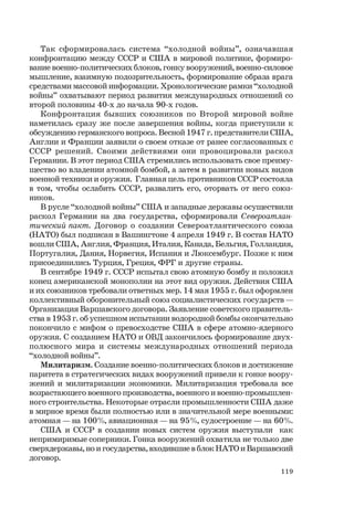 119
Так сформировалась система “холодной войны”, означавшая
конфронтацию между СССР и США в мировой политике, формиро-
вание военно-политических блоков, гонку вооружений, военно-силовое
мышление, взаимную подозрительность, формирование образа врага
средствами массовой информации. Хронологические рамки “холодной
войны” охватывают период развития международных отношений со
второй половины 40-х до начала 90-х годов.
Конфронтация бывших союзников по Второй мировой войне
наметилась сразу же после завершения войны, когда приступили к
обсуждению германского вопроса. Весной 1947 г. представители США,
Англии и Франции заявили о своем отказе от ранее согласованных с
СССР решений. Своими действиями они провоцировали раскол
Германии. В этот период США стремились использовать свое преиму-
щество во владении атомной бомбой, а затем в развитии новых видов
военной техники и оружия. Главная цель противников СССР состояла
в том, чтобы ослабить СССР, развалить его, оторвать от него союз-
ников.
В русле “холодной войны” США и западные державы осуществили
раскол Германии на два государства, сформировали Североатлан-
тический пакт. Договор о создании Североатлантического союза
(НАТО) был подписан в Вашингтоне 4 апреля 1949 г. В состав НАТО
вошли США, Англия, Франция, Италия, Канада, Бельгия, Голландия,
Португалия, Дания, Норвегия, Испания и Люксембург. Позже к ним
присоединились Турция, Греция, ФРГ и другие страны.
В сентябре 1949 г. СССР испытал свою атомную бомбу и положил
конец американской монополии на этот вид оружия. Действия США
и их союзников требовали ответных мер. 14 мая 1955 г. был оформлен
коллективный оборонительный союз социалистических государств —
Организация Варшавского договора. Заявление советского правитель-
ства в 1953 г. об успешном испытании водородной бомбы окончательно
покончило с мифом о превосходстве США в сфере атомно-ядерного
оружия. С созданием НАТО и ОВД закончилось формирование двух-
полюсного мира и системы международных отношений периода
“холодной войны”.
Милитаризм. Создание военно-политических блоков и достижение
паритета в стратегических видах вооружений привели к гонке воору-
жений и милитаризации экономики. Милитаризация требовала все
возрастающего военного производства, военного и военно-промышлен-
ного строительства. Некоторые отрасли промышленности США даже
в мирное время были полностью или в значительной мере военными:
атомная — на 100%, авиационная — на 95%, судостроение — на 60%.
США и СССР в создании новых систем оружия выступали как
непримиримые соперники. Гонка вооружений охватила не только две
сверхдержавы, но и государства, входившие в блок НАТО и Варшавский
договор.
 