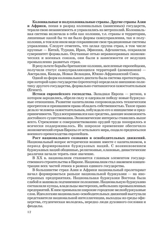 12
Колониальные и полуколониальные страны. Другие страны Азии
и Африки, попав в разряд колониальных (зависимых) государств,
теряли свою независимость и управлялись из метрополий. Колониаль-
ная система включала в себя как колонии, т.е. страны и территории,
лишенные какой бы то ни было формы самоуправления, так и полу-
колонии, в том или ином виде сохранившие свои традиционные системы
управления. Следует отметить, что целая группа стран, в том числе
крупные — Китай, Турция, Иран, Эфиопия, Афганистан, сохраняли
суверенитет формально. Опутанные сетью неравноправных экономи-
ческих и военных союзов, они были в зависимости от ведущих
промышленно развитых стран.
В результате борьбы британские колонии, заселенные европейцами,
получили статус самоуправляющихся территорий (доминионов) —
Австралия, Канада, Новая Зеландия, Южно-Африканский Союз.
Одной из форм колониального диктата была система протектората,
при которой одно государство (протектор) определяло внешнюю поли-
тику другого государства, формально считавшегося самостоятельным
(Египет).
Истоки европейского господства. Западная Европа — регион, в
котором зародились, обрели силу и одержали победу новые буржуаз-
ные отношения. Развитие капитализма сопровождалось техническим
прогрессом и признанием права обладать собственностью. Такое право
делало человека самостоятельным, побуждало его к инициативе и пред-
приимчивости. Труд воспринимался как средство, дающее возможность
достойного существования. Экономические интересы ставились выше
всего. Стремление к совершенствованию орудий труда поощрялось и
всячески поддерживалось. Их широкое применение обеспечило
экономический отрыв Европы от остального мира, создало предпосылки
военного превосходства европейцев.
Рост национального сознания и освободительных движений.
Национальный вопрос исторически возник вместе с капитализмом, в
период формирования буржуазных наций. С возникновением
буржуазных наций общинные, религиозные, клановые, династические
различия начали терять свое значение.
В ХХ в. национализм становится главным элементом государ-
ственного строительства в Европе. Национализм стал знаменем концен-
трации всех частей этноса в рамках единого государства.
В большинстве стран Азии и Африки национальный пролетариат
начал формироваться раньше национальной буржуазии — на ино-
странных предприятиях. Национальная буржуазия Востока была
слабой и занимала подчиненное положение. Национальную буржуазию
составляли купцы, владельцы мастерских, небольших промышленных
предприятий. К ним примыкали широкие городские мелкобуржуазные
слои. Идеологами национально-освободительных движений выступали
представители национальной интеллигенции, выходцы из среды офи-
церства, студенческая молодежь, нередко люди духовного сословия и
феодалы.
 