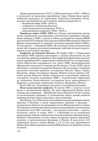 120
Первое противостояние СССР и США наметилось в 1947—1953 гг.
и проходило за пределами европейских стран. Первая фаза проти-
воборства проходила на территории Азиатского материка. Регио-
нальное противоборство двух великих держав выразилось в:
— Корейской войне 1950—1953 гг.;
— конфликте на Ближнем Востоке;
— индо-пакистанском конфликте 1947 г.;
— индокитайском конфликте 1946—1954 гг.
Корейская война (1950—1953 гг.). Острые противоречия между
двумя корейскими государствами относительно принципов объеди-
нения привели в 1950 г. к началу войны, в которой на стороне КНДР
выступали СССР и Китай. Под нажимом США ООН признала Южную
Корею, пострадавшую от агрессии, туда были введены войска США и
15 государств — союзников США. Не достигнув своих политических
целей, обе стороны заключили перемирие, действие которого продол-
жается до настоящего времени.
Конфликт на Ближнем Востоке. 29 ноября 1947 г. Генеральная
Ассамблея ООН приняла резолюцию о разделе Палестины на два
государства: арабское и еврейское. Вся территория Палестины делилась
между еврейским (56% территории) и арабским (42%) государствами.
Город Иерусалим передавался под опеку ООН. Великобритания
официально отказалась от мандата на Палестину. 15 мая 1948 г. было
объявлено о создании государства Израиль. Не согласные с подобным
решением соседние арабские государства (Египет, Ирак, Сирия,
Иордания, Ливан, Саудовская Аравия, Йемен) начали военные дей-
ствия против Израиля. Война завершилась поражением арабских
государств. Согласно перемирию 1949 г., значительные территории
не созданного Палестинского государства были присоединены к
Израилю, а остальные территории отошли к Иордании и Египту.
Более 100 тыс. палестинцев оказались в положении беженцев.
Индо-пакистанский конфликт. В августе 1947 г. вступил в силу
Закон о независимости Индии. На месте Британской Индии были
созданы два доминиона — Индийский союз и Пакистан. Раздел страны
по религиозному принципу и установление новых границ вызвали
кровавые распри между индусами и мусульманами.
Как Индия, так и Пакистан стали добиваться присоединения земель
Джамму и Кашмир к своим территориям. Джамму и Кашмир —
исторические области, где проживают около 20 народностей и племен.
Четырехмиллионное население княжества неоднородно в религиозном
отношении: около 80% жителей — мусульмане, остальные — индусы,
буддисты, сикхи. В конце 1947 г. в Кашмире из-за вторжения
вооруженных отрядов из Пакистана начались военные действия между
Индией и Пакистаном. В этот период магараджа (индус) принимает
решение о присоединении Кашмира к Индии. В результате 2/3
территории вошли в состав Индии, а 1/3 до сих пор удерживается
Пакистаном. Многократные попытки ООН решить эту проблему успеха
не имели.
 
