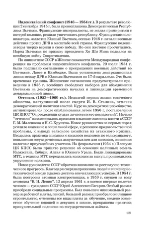 121
Индокитайский конфликт (1946 — 1954 гг.). В результате револю-
ции 2 сентября 1945 г. была провозглашена Демократическая Респуб-
лика Вьетнам. Французские империалисты, не желая примириться с
потерей колонии, решили уничтожить республику. Французские коло-
низаторы, захватив Южный Вьетнам, осенью 1946 г. начали военные
действия против ДРВ в масштабе всей страны. Французские колони-
заторы твердо верили в свою победу. Но они жестоко просчитались.
Народ Вьетнама по призыву президента Хо Ши Мина поднялся на
всеобщую войну Сопротивления.
По инициативе СССР в Женеве созывается Международная конфе-
ренция по проблемам индокитайского конфликта. 20 июля 1954 г.
было подписано соглашение о прекращении военных действий во
Вьетнаме, Лаосе и Камбодже. Была установлена демаркационная
линия между ДРВ и Южным Вьетнамом по 17-й параллели. Это была
временная граница. Женевские соглашения предусматривали про-
ведение в 1956 г. всеобщих свободных выборов для объединения
Вьетнама на демократических началах и ликвидации временной
демаркационной линии.
Оттепель (1953—1960 гг.). Недолгий период жизни советского
общества, наступивший после смерти И. В. Сталина, отмечен
демократизацией политики властей. Курс на демократизацию общества
активизировался после опубликования летом 1956 г. постановления
ЦК КПСС “О преодолении культа личности и его последствий”. Начало
“оттепели” ознаменовалось приходом в высшие эшелоны власти в СССР
Г. М. Маленкова и Н. С. Хрущева. Новое руководство на первых порах
усилило внимание к социальной сфере, к решению продовольственной
проблемы, к выводу сельского хозяйства из затяжного кризиса.
Вводилась практика списания с колхозов недоимок по сельхозналогу,
повышения государственных закупочных цен для колхозов, снижения
налогов с приусадебных участков. На февральском (1954 г.) Пленуме
ЦК КПСС было принято решение об освоении целинных земель
Казахстана, Сибири, Алтая и Южного Урала. Были ликвидированы
МТС, а техника МТС передавалась колхозам за выкуп, производилось
укрупнение колхозов.
Новое руководство СССР обратило внимание на рост научно-техни-
ческого прогресса. Благодаря сверхнапряжению людей и инженерно-
технической мысли удалось достичь впечатляющих успехов. В 1954 г.
была построена атомная электростанция, в 1959 г. спущен на воду
атомоход “В. И. Ленин”. 12 апреля 1961 г. в космос впервые полетел
человек — гражданин СССР Юрий Алексеевич Гагарин. Особый размах
приобрели социальные программы. Был повышен минимальный раз-
мер заработной платы, пенсий, большой размах приобрело жилищное
строительство, отменены все виды платы за обучение, введено совме-
стное обучение юношей и девушек в школе, прекращена практика
принудительной подписки по государственным займам.
 