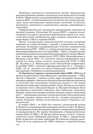 122
Изменения претерпела и политическая система. Прекратились
массовые репрессии, невинно осужденные люди вернулись из лагерей.
В 1954 г. Министерство государственной безопасности было реоргани-
зовано в КГБ, служба безопасности поставлена под надзор прокура-
туры. Были восстановлены национальные автономии чеченского,
ингушского, калмыцкого и карачаевского народов, упраздненные в
годы войны.
Реформаторский курс хрущевской администрации отразился на
внешней политике. Положения ХХ съезда КПСС о мирном сосуще-
ствовании государств с различным общественным строем и об отсут-
ствии фатальной неизбежности войн открыли возможности для
переговоров с США и странами НАТО.
Между государствами социалистической системы отношения
строились на основе Договора о дружбе и сотрудничестве. Эконо-
мические отношения координировались Советом экономической
взаимопомощи (СЭВ —1949 г.), а военно-политические связи — через
Организацию Варшавского договора (ОВД — 1955 г.). Свидетельством
временной разрядки международной напряженности явилось Женев-
ское совещание глав правительств СССР, США, Великобритании и
Франции в июле 1955 г. В контексте советско-американских отно-
шений это была первая встреча руководителей СССР и США
(Н. Хрущева и Д. Эйзенхауэра) после Потсдамской конференции.
В сентябре 1959 г. состоялся официальный визит Н. С. Хрущева в
США, где он выступил на сессии Генеральной Ассамблеи ООН с
Декларацией о всеобщем и полном разоружении.
От Берлинского кризиса к вьетнамской войне (1960—1973 гг.). В
рамках осуществления “плана Маршалла” западные державы — США,
Англия и Франция — провели в своих зонах оккупации сепаратную
денежную реформу. Они ввели в Западном Берлине (Берлин находился
в советской зоне оккупации) сепаратную валюту и тем самым
расстроили нормальное течение жизни в городе. В ответ на это водные
и наземные пути в Западный Берлин из Западной Германии были
блокированы советскими войсками. Для снабжения Западного
Берлина продуктами питания западные державы создали “воздушный
мост” — организовали доставку грузов самолетами. После разделения
Берлина западные страны взяли курс на создание государства на
западе Германии. Военно-политический раскол Германии стал
реальностью.
В январе 1959 г. на Кубе был свергнут диктаторский режим
Р. Батисты и установилась революционная власть во главе с Ф. Кастро.
Были приняты законы об аграрной реформе, о национализации банков
и промышленности. Все партии объединились в Коммунистическую
партию Кубы. В 1961 г. Ф. Кастро провозгласил о начале “социали-
стического этапа” Кубинской революции. В 1962 г. правительство
Кубы разместило на своей территории 66 советских ядерных ракет.
Узнав об этом, правительство США объявило о морской блокаде
 