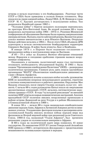 123
острова и начало подготовку к его бомбардировке. Ракетные части
СССР и США были приведены в полную боевую готовность. Мир
оказался на грани ядерной войны. Лидер США Д. Ф. Кеннеди и глава
СССР Н. С. Хрущев договорились о недопущении войны. Так
разрешился Карибский кризис 1962 г.
“Холодная война” с берегов западного полушария перекинулась
на просторы Юго-Восточной Азии. Во второй половине 60-х годов
разразилась вьетнамская война 1964 —1973 гг. Решения Женевской
конференции об объединении Вьетнама были сорваны американскими
империалистами. Пытаясь спасти сайгонский режим, Вашингтон резко
усилил военное вмешательство в дела Южного Вьетнама. Открытые
боевые действия начались в 1964 г. После этого США объявили ДРВ
агрессором и начали систематические бомбардировки территории
Северного Вьетнама. В войну были втянуты Лаос и Камбоджа.
В январе 1973 г. в Париже было подписано соглашение о
прекращении войны и восстановлении мира во Вьетнаме.
В 60 — 70-х годах на Ближнем Востоке обострение отношений
между Израилем и соседними арабскими странами вызвало воору-
женные конфликты.
Оказавшись в изгнании, палестинский народ стал постепенно
осознавать необходимость объединенной борьбы. В 1965 г. была
создана “Организация освобождения Палестины” (ООП) — разнородная
политическая организация. Главную роль здесь играла крупнейшая
организация “ФАТХ” (Палестинское освободительное движение) во
главе с Ясиром Арафатом.
С1960г.в китайской печати излагались особые взгляды руководства
КПК по важнейшим вопросам международного развития, стратегии
и тактики коммунистического и рабочего движения. Окружение Мао
Цзэдуна отказалось после смерти Сталина осуждать культ его лич-
ности. С начала 60-х годов руководство Китая пошло на свертывание
дружественных отношений с СССР, начались систематические нару-
шения границы с СССР. В годы “культурной революции” во внешней
политике КНР отмечался взрыв шовинистических настроений. Апогеем
враждебной СССР политики явились вооруженные провокации в
районе острова Даманский на реке Уссури и в районе Жаланашколя
в Семипалатинской области в 1969 г.
В конце 50-х — начале 60-х годов национально-освободительное
движение народов Азии, Африки и Латинской Америки достигло неви-
данных успехов. Ускоряющим фактором подъема и расширения анти-
колониальной борьбы явилась великая победа народов мира над
фашизмом во Второй мировой войне при решающей роли Советского
Союза. 1960-й год, названный “Годом Африки”, был временем
решающих ударов по колониальным империям в Африке.
В 60-х годах на политической карте мира появилось 41 новое
государство. По инициативе СССР ХV сессия Генеральной Ассамблеи
ООН приняла в 1960 г. историческую Декларацию о предоставлении
независимости колониальным странам и народам.
 