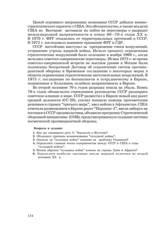 124
Ценой огромного напряжения экономики СССР добился военно-
стратегического паритета с США. Это обстоятельство, а также неудачи
США во Вьетнаме заставили их пойти на переговоры о разрядке
международной напряженности в конце 60—70-х годов ХХ в.
В 1970 г. ФРГ отказалась от территориальных претензий к СССР.
В 1972 г. последовало взаимное признание ФРГ и ГДР.
СССР настойчиво выступал за прекращение гонки вооружений,
устранение угрозы ядерной войны. Начало процессу ограничения
стратегических вооружений было положено в ноябре 1969 г., когда
начались советско-американские переговоры. 26 мая 1972 г. во время
советско-американской встречи на высшем уровне в Москве были
подписаны бессрочный Договор об ограничении систем противо-
ракетной обороны и Временное соглашение о некоторых мерах в
области ограничения стратегических наступательных вооружений. В
1975 г. соглашение по безопасности и сотрудничеству в Европе,
подписанное в Хельсинки, ослабило напряженность в Европе.
Во второй половине 70-х годов разрядка пошла на убыль. Конец
70-х годов обозначился стремлением руководства СССР расширить
советское влияние в мире. СССР разместил в Европе новый вид ракет
средней дальности (СС-20), усилил военную помощь просоветским
режимам в странах “третьего мира”, ввел войска в Афганистан. США
ответили размещением в Европе ракет “Першинг-2”, ввели эмбарго на
поставки в СССР продовольствия, объявили программу Стратегической
оборонной инициативы (СОИ), предусматривавшую создание системы
космической противоракетной обороны.
Вопросы и задания
1. Как вы оцениваете речь У. Черчилля в Фултоне?
2. Объясните причины возникновения “холодной войны”.
3. Оказала ли “холодная война” влияние на проблему Германии?
4. Определите главные этапы соперничества между СССР и США в годы
“холодной войны”.
5. Каким образом “холодная война” влияла на страны Азии и Африки?
6. Определите наиболее значимые циклы мировой политики во второй
половине ХХ в.
 
