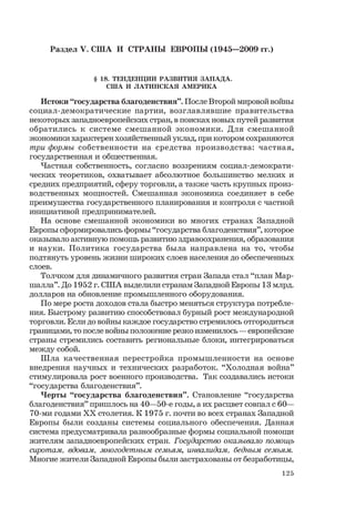 125
Раздел V. США И СТРАНЫ ЕВРОПЫ (1945—2009 гг.)
§ 18. ТЕНДЕНЦИИ РАЗВИТИЯ ЗАПАДА.
США И ЛАТИНСКАЯ АМЕРИКА
Истоки “государства благоденствия”. После Второй мировой войны
социал-демократические партии, возглавлявшие правительства
некоторых западноевропейских стран, в поисках новых путей развития
обратились к системе смешанной экономики. Для смешанной
экономики характерен хозяйственный уклад, при котором сохраняются
три формы собственности на средства производства: частная,
государственная и общественная.
Частная собственность, согласно воззрениям социал-демократи-
ческих теоретиков, охватывает абсолютное большинство мелких и
средних предприятий, сферу торговли, а также часть крупных произ-
водственных мощностей. Смешанная экономика соединяет в себе
преимущества государственного планирования и контроля с частной
инициативой предпринимателей.
На основе смешанной экономики во многих странах Западной
Европы сформировались формы “государства благоденствия”, которое
оказывало активную помощь развитию здравоохранения, образования
и науки. Политика государства была направлена на то, чтобы
подтянуть уровень жизни широких слоев населения до обеспеченных
слоев.
Толчком для динамичного развития стран Запада стал “план Мар-
шалла”. До 1952 г. США выделили странам Западной Европы 13 млрд.
долларов на обновление промышленного оборудования.
По мере роста доходов стала быстро меняться структура потребле-
ния. Быстрому развитию способствовал бурный рост международной
торговли. Если до войны каждое государство стремилось отгородиться
границами, то после войны положение резко изменилось — европейские
страны стремились составить региональные блоки, интегрироваться
между собой.
Шла качественная перестройка промышленности на основе
внедрения научных и технических разработок. “Холодная война”
стимулировала рост военного производства. Так создавались истоки
“государства благоденствия”.
Черты “государства благоденствия”. Становление “государства
благоденствия” пришлось на 40—50-е годы, а их расцвет совпал с 60—
70-ми годами ХХ столетия. К 1975 г. почти во всех странах Западной
Европы были созданы системы социального обеспечения. Данная
система предусматривала разнообразные формы социальной помощи
жителям западноевропейских стран. Государство оказывало помощь
сиротам, вдовам, многодетным семьям, инвалидам, бедным семьям.
Многие жители Западной Европы были застрахованы от безработицы,
 