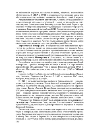 126
от несчастных случаев, на случай болезни, охвачены пенсионным
обеспечением. В США в 1964 г. правительство приняло меры для
обеспечения занятости 40 тыс. юношей из беднейших семей Америки.
Регулирование трудовых отношений. Система государственного
регулирования трудовых отношений — одна из важнейших черт
«государства благоденствия». Все государства Западной Европы при
решении этой проблемы признают Декларацию социального прогресса
и развития Генеральной Ассамблеи ООН. Декларация говорит о том,
что основа социального прогресса зависит от справедливого распреде-
ления среди всех членов общества национального дохода. Эта политика
должна определять деятельность каждого государства и прави-
тельства. Страны Западной Европы в октябре 1961 г. приняли Европей-
скую социальную хартию. Хартия стала единым нормативным актом
социального сотрудничества для стран Западной Европы.
Европейская интеграция. Ускорение научно-технического про-
гресса, потребности развития производительных сил вызвали более
широкий обмен капиталов, усилили процессы специализации и коопе-
рирования между монополиями и целыми отраслями промышлен-
ности, укрепили интеграцию хозяйственных связей между различны-
ми государствами. Интеграция (“объединять, восстанавливать”) —
форма интегрирования хозяйственной жизни государства и регионов.
Европейское экономическое сообщество — ядро западноевропейской
интеграции. Процесс интеграции начался в 1952 г. с образования
Европейского объединения угля и стали. Римский договор 1957 г.
образовал Европейское экономическое сообщество (ЕЭС — “Общий
рынок”).
Позже в сообщество были приняты Великобритания, Дания, Ирлан-
дия, Испания, Португалия, Греция. С 1995 г. членами ЕЭС стали
Австрия, Финляндия и Швеция.
С 1979 г. начали проводиться выборы в Европарламент — в надна-
циональный институт власти. После большой предварительной работы
в 1992 г. в Маастрихте (Нидерланды) был подписан договор о Европей-
ском союзе. Таким образом, Европейское экономическое сообщество
(ЕЭС) стало Европейским союзом. Основная цель Маастрихтского дого-
вора — создание единого экономического, социального, правового, ин-
формационного и культурного пространства. Сформировался единый
рынок капиталов, товаров и услуг. Введена единая валюта — евро.
“Государство благоденствия” как альтернатива тоталитарному
государству. Становление “государства благоденствия” создавало
предпосылки для расширения демократических порядков в странах
Западной Европы.
Различные социально-экономические мероприятия по улучшению
труда и материального состояния народа резко ограничивали пропа-
ганду фашизма и всячески укрепляли позиции демократических сил.
К концу 70-х годов в Европе были ликвидированы авторитарные
режимы. В Португалии после победы революции укрепилась демокра-
 