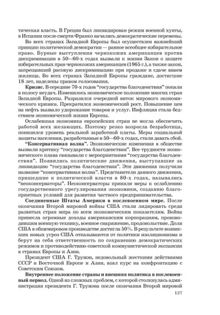127
тическая власть. В Греции был ликвидирован режим военной хунты,
в Испании после смерти Франко начались демократические перемены.
Во всех странах Западной Европы был осуществлен важнейший
принцип политической демократии — равное всеобщее избирательное
право. Бурные выступления чернокожих американцев против
дискриминации в 50—60-х годах вызвали к жизни Закон о защите
избирательных прав чернокожих американцев (1965 г.), а также закон,
запрещавший расовую дискриминацию при продаже и сдаче внаем
жилища. Во всех странах Западной Европы граждане, достигшие
18 лет, наделены правом голосования.
Кризис. В середине 70-х годов “государства благоденствия” попали
в полосу неудач. Изменилось экономическое положение многих стран
Западной Европы. Разразился очередной виток мирового экономи-
ческого кризиса. Прекратился экономический рост. Повышение цен
на нефть вызвало удорожание товаров и услуг. Инфляция стала бед-
ствием экономической жизни Европы.
Ослабевшая экономика европейских стран не могла обеспечить
работой всех желающих. Поэтому резко возросла безработица,
понизился уровень реальной заработной платы. Меры социальной
защиты населения, разработанные в 50—60-х годах, стали давать сбой.
“Консервативная волна”. Экономические изменения в обществе
вызвали критику “государства благоденствия”. Все трудности эконо-
мического плана связывали с мероприятиями “государства благоден-
ствия”. Появились политические движения, выступавшие за
ликвидацию “государства благоденствия”. Эти движения получили
название “консервативная волна”. Представители данного движения,
пришедшие к политической власти в 80-х годах, назывались
“неоконсерваторы”. Неоконсерваторы приняли меры к ослаблению
государственного урегулирования экономики, созданию благо-
приятных условий для развития частного предпринимательства.
Соединенные Штаты Америки в послевоенном мире. После
окончания Второй мировой войны США стали лидировать среди
развитых стран мира по всем экономическим показателям. Война
принесла огромные доходы американским корпорациям, произво-
дившим военную технику, военное снаряжение, продовольствие. Доля
США в общемировом производстве достигла 50%. В результате возник-
ших новых угроз США отказываются от политики изоляционизма и
берут на себя ответственность по сохранению демократических
режимов и противодействию советской коммунистической экспансии
в странах Европы и Азии.
Президент США Г. Трумэн, недовольный жесткими действиями
СССР в Восточной Европе и Азии, взял курс на конфронтацию с
Советским Союзом.
Внутреннее положение страны и внешняя политика в послевоен-
ный период. Одной из сложных проблем, с которой столкнулась адми-
нистрация президента Г. Трумэна после окончания Второй мировой
 