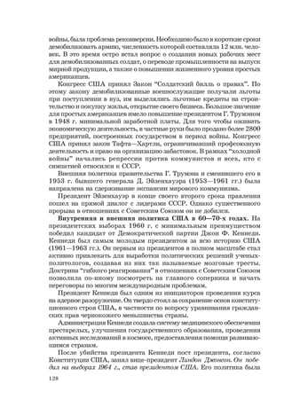 128
войны, была проблема реконверсии. Необходимо было в короткие сроки
демобилизовать армию, численность которой составляла 12 млн. чело-
век. В это время остро встал вопрос о создании новых рабочих мест
для демобилизованных солдат, о переводе промышленности на выпуск
мирной продукции, а также о повышении жизненного уровня простых
американцев.
Конгресс США принял Закон “Солдатский билль о правах”. По
этому закону демобилизованные военнослужащие получали льготы
при поступлении в вуз, им выделялись льготные кредиты на строи-
тельство и покупку жилья, открытие своего бизнеса. Большое значение
для простых американцев имело повышение президентом Г. Трумэном
в 1948 г. минимальной заработной платы. Для того чтобы оживить
экономическую деятельность, в частные руки было продано более 2800
предприятий, построенных государством в период войны. Конгресс
США принял закон Тафта—Хартли, ограничивавший профсоюзную
деятельность и право на организацию забастовок. В рамках “холодной
войны” начались репрессии против коммунистов и всех, кто с
симпатией относился к СССР.
Внешняя политика правительства Г. Трумэна и сменившего его в
1953 г. бывшего генерала Д. Эйзенхауэра (1953—1961 гг.) была
направлена на сдерживание экспансии мирового коммунизма.
Президент Эйзенхауэр в конце своего второго срока правления
пошел на прямой диалог с лидерами СССР. Однако существенного
прорыва в отношениях с Советским Союзом он не добился.
Внутренняя и внешняя политика США в 60—70-х годах. На
президентских выборах 1960 г. с минимальным преимуществом
победил кандидат от Демократической партии Джон Ф. Кеннеди.
Кеннеди был самым молодым президентом за всю историю США
(1961—1963 гг.). Он первым из президентов в полном масштабе стал
активно привлекать для выработки политических решений ученых-
политологов, создавая из них так называемые мозговые тресты.
Доктрина “гибкого реагирования” в отношениях с Советским Союзом
позволила по-иному посмотреть на главного соперника и начать
переговоры по многим международным проблемам.
Президент Кеннеди был одним из инициаторов проведения курса
на ядерное разоружение. Он твердо стоял за сохранение основ конститу-
ционного строя США, в частности по вопросу уравнивания граждан-
ских прав чернокожего меньшинства страны.
Администрация Кеннеди создала систему медицинского обеспечения
престарелых, улучшения государственного образования, проведения
активных исследований в космосе, предоставления помощи развиваю-
щимся странам.
После убийства президента Кеннеди пост президента, согласно
Конституции США, занял вице-президент Линдон Джонсон. Он побе-
дил на выборах 1964 г., став президентом США. Его политика была
 