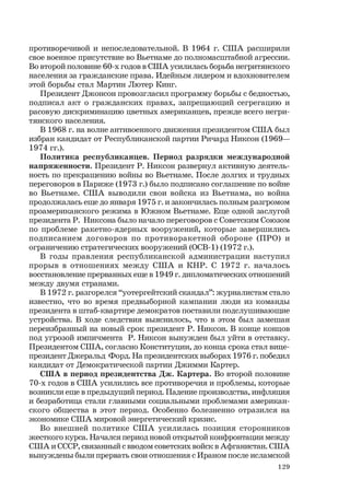 129
противоречивой и непоследовательной. В 1964 г. США расширили
свое военное присутствие во Вьетнаме до полномасштабной агрессии.
Во второй половине 60-х годов в США усилилась борьба негритянского
населения за гражданские права. Идейным лидером и вдохновителем
этой борьбы стал Мартин Лютер Кинг.
Президент Джонсон провозгласил программу борьбы с бедностью,
подписал акт о гражданских правах, запрещающий сегрегацию и
расовую дискриминацию цветных американцев, прежде всего негри-
тянского населения.
В 1968 г. на волне антивоенного движения президентом США был
избран кандидат от Республиканской партии Ричард Никсон (1969—
1974 гг.).
Политика республиканцев. Период разрядки международной
напряженности. Президент Р. Никсон развернул активную деятель-
ность по прекращению войны во Вьетнаме. После долгих и трудных
переговоров в Париже (1973 г.) было подписано соглашение по войне
во Вьетнаме. США выводили свои войска из Вьетнама, но война
продолжалась еще до января 1975 г. и закончилась полным разгромом
проамериканского режима в Южном Вьетнаме. Еще одной заслугой
президента Р. Никсона было начало переговоров с Советским Союзом
по проблеме ракетно-ядерных вооружений, которые завершились
подписанием договоров по противоракетной обороне (ПРО) и
ограничению стратегических вооружений (ОСВ-1) (1972 г.).
В годы правления республиканской администрации наступил
прорыв в отношениях между США и КНР. С 1972 г. началось
восстановление прерванных еще в 1949 г. дипломатических отношений
между двумя странами.
В 1972 г. разгорелся “уотергейтский скандал”: журналистам стало
известно, что во время предвыборной кампании люди из команды
президента в штаб-квартире демократов поставили подслушивающие
устройства. В ходе следствия выяснилось, что в этом был замешан
переизбранный на новый срок президент Р. Никсон. В конце концов
под угрозой импичмента Р. Никсон вынужден был уйти в отставку.
Президентом США, согласно Конституции, до конца срока стал вице-
президент Джеральд Форд. На президентских выборах 1976 г. победил
кандидат от Демократической партии Джимми Картер.
США в период президентства Дж. Картера. Во второй половине
70-х годов в США усилились все противоречия и проблемы, которые
возникли еще в предыдущий период. Падение производства, инфляция
и безработица стали главными социальными проблемами американ-
ского общества в этот период. Особенно болезненно отразился на
экономике США мировой энергетический кризис.
Во внешней политике США усилилась позиция сторонников
жесткого курса. Начался период новой открытой конфронтации между
США и СССР, связанный с вводом советских войск в Афганистан. США
вынуждены были прервать свои отношения с Ираном после исламской
 