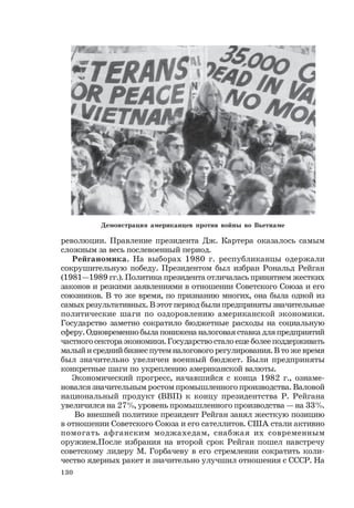 130
революции. Правление президента Дж. Картера оказалось самым
сложным за весь послевоенный период.
Рейганомика. На выборах 1980 г. республиканцы одержали
сокрушительную победу. Президентом был избран Рональд Рейган
(1981—1989 гг.). Политика президента отличалась принятием жестких
законов и резкими заявлениями в отношении Советского Союза и его
союзников. В то же время, по признанию многих, она была одной из
самых результативных. В этот период были предприняты значительные
политические шаги по оздоровлению американской экономики.
Государство заметно сократило бюджетные расходы на социальную
сферу. Одновременно была понижена налоговая ставка для предприятий
частного сектора экономики. Государство стало еще более поддерживать
малый и средний бизнес путем налогового регулирования. В то же время
был значительно увеличен военный бюджет. Были предприняты
конкретные шаги по укреплению американской валюты.
Экономический прогресс, начавшийся с конца 1982 г., ознаме-
новался значительным ростом промышленного производства. Валовой
национальный продукт (ВВП) к концу президентства Р. Рейгана
увеличился на 27%, уровень промышленного производства — на 33%.
Во внешней политике президент Рейган занял жесткую позицию
в отношении Советского Союза и его сателлитов. США стали активно
помогать афганским моджахедам, снабжая их современным
оружием.После избрания на второй срок Рейган пошел навстречу
советскому лидеру М. Горбачеву в его стремлении сократить коли-
чество ядерных ракет и значительно улучшил отношения с СССР. На
Демонстрация американцев против войны во Вьетнаме
 