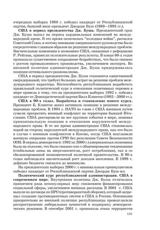 131
очередных выборах 1988 г. победил кандидат от Республиканской
партии, бывший вице-президент Джордж Буш (1989—1993 гг.).
США в период президентства Дж. Буша. Президентский срок
Дж. Буша выпал на период кардинальных изменений на между-
народной арене. В это время окончилась “холодная война”, распался
Советский Союз, и потому внимание американского руководства было
сосредоточено главным образом на решении международных проблем.
Значительные изменения в экономике США, связанные с реформами
Р. Рейгана, принесли положительные результаты. В конце 80-х годов
произошло существенное сокращение безработных, что было связано
с ростом промышленного производства, увеличением экспорта. Во
внешней политике администрация Дж. Буша придерживалась
позиции оптимального рационализма.
США в период президентства Дж. Буша становятся единственной
сверхдержавой, что требует больших затрат на решение проблем меж-
дународного характера. Неспособность республиканцев выработать
правильный политический курс в отношении позитивных перемен в
мире привела к тому, что на президентских выборах 1992 г. победил
кандидат от Демократической партии Билл Клинтон (1992—2000 гг.).
США в 90-х годах. Выработка и становление нового курса.
Президент Б. Клинтон занял активную позицию в решении между-
народных проблем. В 1995 г. НАТО во главе с США военным путем
сумели прекратить военный конфликт на территории бывшей Юго-
славии. США реагировали на все крупные события в мире, занимая
принципиальную позицию в отношении нарушителей между-
народного права. В то же время администрация США становилась
порой на сторону нарушителей международного права, как это было
в случае с военным конфликтом в Косово, когда США возглавили
военную операцию против СРЮ без резолюции Совета Безопасности
ООН. В период демократов (с 1992 по 2000 г.) американская экономика
была на подъеме, что было связано как с общемировыми тенденциями
(стабильные цены на энергоносители, рост потребления), так и со
сбалансированной экономической политикой правительства. В 90-х
годах наблюдался значительный рост доходов населения. К 1999 г.
дефицит бюджета снизился до минимума.
На президентских выборах 2000 г. с минимальным преимуществом
победил кандидат от Республиканской партии Джордж Буш-мл.
Политический курс республиканской администрации. США в
современном мире. Внутренняя политика Дж. Буша отличалась
принятием ряда непопулярных мер: снижением финансирования
социальной сферы, увеличением военных расходов. В 2001 г. США
вышли из договора по ПРО (противоракетной обороне), который запре-
щал создание противоракетных систем в США и России. Основными
приоритетами во внешней политике республиканцы провозгласили
распространение либеральных ценностей и поддержку демократи-
ческих режимов. В сентябре 2001 г. произошла атака террористов
 