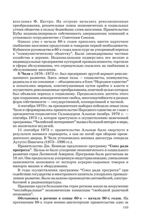 133
возглавил Ф. Кастро. На острове начались революционные
преобразования, решительная ломка экономических и социальных
устоев общества в пользу беднейших слоев населения. Правительство
Кубы национализировало собственность американских компаний и
установило сотрудничество с Советским Союзом.
Однако уже с начала 60-х годов пришлось ввести карточное
снабжение населения продуктами и товарами первой необходимости.
Кубинское руководство в 60-х годах взяло курс на ускоренный переход
к “коммунистическому обществу”. Были ликвидированы частные
хозяйства в деревне. Национализации подверглись все мелкие и
индивидуальные предприятия кустарной промышленности, торговли
и сферы обслуживания, что отрицательно сказалось на снабжении и
обслуживании населения.
В Чили в 1970—1973 гг. был предпринят другой вариант револю-
ционного развития. Здесь левые силы — социалисты, коммунисты,
радикалы и их союзники — объединились в блок “Народное единство”
и попытались мирным, конституционным путем прийти к власти и
осуществить революционные преобразования, конечной целью которых
был объявлен переход к социализму. Предполагалось достичь этого
при сохранении демократических свобод, многопартийности и разных
форм собственности — государственной, кооперативной и частной.
4 сентября 1970 г. на президентских выборах победили левые силы
Чили и сформировалось правительство Народного единства во главе с
президентом-социалистом Сальвадором Альенде (ноябрь 1970 г. —
сентябрь 1973 г.), которое приступило к осуществлению намеченной
программы. “Чилийский эксперимент” вызвал большой интерес в мире,
но закончился неудачей.
11 сентября 1973 г. правительство Альенде было свергнуто в
результате военного переворота, а сам он погиб при обороне прези-
дентского дворца. В Чили установилась военная диктатура генерала
Аугусто Пиночета (1973—1990 гг.).
Правительство Дж. Кеннеди предложило программу “Союз ради
прогресса”. Целью ее было ускорение экономического и социального
развития стран Латинской Америки. Программа была рассчитана на
10 лет. Она предполагала ускоренную индустриализацию, уменьшение
зависимости экономики от экспорта аграрно-сырьевых товаров и
импорта машин и оборудования.
В годы осуществления программы “Союз ради прогресса” при
содействии государства и иностранного капитала ускорилось промыш-
ленное развитие. Было налажено производство автомобилей, электро-
бытовой и радиоаппаратуры.
Правящие круги большинства стран региона взяли на вооружение
“неолиберальные” экономические концепции “свободной рыночной
экономики”.
Обстановка в регионе в конце 80-х — начале 90-х годов. На
протяжении 80-х годов военно-диктаторские правительства одно за
 