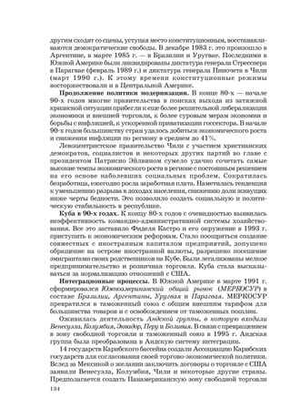 134
другим сходят со сцены, уступая место конституционным, восстанавли-
ваются демократические свободы. В декабре 1983 г. это произошло в
Аргентине, в марте 1985 г. — в Бразилии и Уругвае. Последними в
Южной Америке были ликвидированы диктатура генерала Стресснера
в Парагвае (февраль 1989 г.) и диктатура генерала Пиночета в Чили
(март 1990 г.). К этому времени конституционные режимы
восторжествовали и в Центральной Америке.
Продолжение политики модернизации. В конце 80-х — начале
90-х годов многие правительства в поисках выхода из затяжной
кризисной ситуации прибегли к еще более решительной либерализации
экономики и внешней торговли, к более суровым мерам экономии и
борьбы с инфляцией, к ускоренной приватизации госсектора. В начале
90-х годов большинству стран удалось добиться экономического роста
и снижения инфляции по региону в среднем до 41%.
Левоцентристское правительство Чили с участием христианских
демократов, социалистов и некоторых других партий во главе с
президентом Патрисио Эйлвином сумело удачно сочетать самые
высокие темпы экономического роста в регионе с постоянным решением
на его основе наболевших социальных проблем. Сократилась
безработица, ежегодно росла заработная плата. Наметилась тенденция
к уменьшению разрыва в доходах населения, снижению доли живущих
ниже черты бедности. Это позволило создать социальную и полити-
ческую стабильность в республике.
Kyбa в 90-х годах. К концу 80-х годов с очевидностью выявилась
неэффективность командно-административной системы хозяйство-
вания. Все это заставило Фиделя Кастро и его окружение в 1993 г.
приступить к экономическим реформам. Стало поощряться создание
совместных с иностранным капиталом предприятий, допущено
обращение на острове иностранной валюты, разрешено посещение
эмигрантами своих родственников на Кубе. Были легализованы мелкое
предпринимательство и розничная торговля. Куба стала высказы-
ваться за нормализацию отношений с США.
Интеграционные процессы. В Южной Америке в марте 1991 г.
сформировался Южноамериканский общий рынок (МЕРКОСУР) в
составе Бразилии, Аргентины, Уругвая и Парагвая. МЕРКОСУР
превратился в таможенный союз с общим внешним тарифом для
большинства товаров и с освобождением от таможенных пошлин.
Оживилась деятельность Андской группы, в которую входили
Венесуэла, Колумбия, Эквадор, Перу и Боливия. В связи с превращением
в зону свободной торговли и таможенный союз в 1995 г. Андская
группа была преобразована в Андскую систему интеграции.
14 государств Карибского бассейна создали Ассоциацию Карибских
государств для согласования своей торгово-экономической политики.
Вслед за Мексикой о желании заключить договоры о торговле с США
заявили Венесуэла, Колумбия, Чили и некоторые другие страны.
Предполагается создать Панамериканскую зону свободной торговли
 