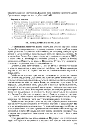135
в масштабах всего континента. Главная роль в этом процессе отводится
Организации американских государств (ОАГ).
Вопросы и задания
1. Каковы причины послевоенного роста влияния США в мире?
2. Чем отличалась политика демократов от политики республиканцев в
послевоенный период?
3. Какое влияние на США оказала вьетнамская война?
4. Расскажите об особенностях социально-экономической обстановки в
Латинской Америке.
5. Чем объяснить неудачи революционных преобразований на Кубе и социально-
экономический кризис в обществе?
6. Расскажите об интеграционных процессах в Латинской Америке.
§ 19. ВЕЛИКОБРИТАНИЯ И ФРАНЦИЯ
Послевоенное развитие. После окончания Второй мировой войны
Великобритания оказалась в сложных условиях поиска и выбора новых
путей развития. Затраты на войну обескровили страну, которая нуж-
далась в материальных средствах для подъема промышленности. За
время войны Великобритания становится основным должником США.
В июле 1945 г., несмотря на военные успехи У. Черчилля, победу
одержали лейбористы во главе с Клементом Эттли, что свидетель-
ствовало о переменах в настроении общества.
Правительство лейбористов. С 1945 по 1951 г. в Великобритании
у власти находилось правительство лейбористов. Консервативная
партия во главе с У. Черчиллем стала оппозиционной партией в
парламенте.
Лейбористы приняли программу послевоенного развития, назвав
ее “Лицом к будущему”, где ставились цели: поднять жизненный уро-
вень населения, национализировать часть промышленности, связанной
с естественными монополиями. В государственное управление были
переданы Английский банк, угольная и газовая промышленность,
водный и железнодорожный транспорт, гражданская авиация,
электростанции, связь. Государство выкупало эти предприятия, ком-
пенсируя владельцам их стоимость. Были значительно повышены
пособия по безработице, потере трудоспособности, пенсии по старости.
С 1948 г. была введена национальная служба медицинского обслу-
живания, где большая часть услуг предоставлялась бесплатно.
Лейбористская партия стремилась путем реформирования полити-
ческой системы и экономики постепенно перейти к социализму. Но
эти взгляды были нереалистичны. Во внешней политике лейбористы
вынуждены были пойти на признание независимости Индии и других
колоний. В октябре 1951 г. на выборах победу одержали консерваторы,
которые сформировали свое правительство во главе с Уинстоном
Черчиллем.
Курс правительства консерваторов. Консерваторы продолжили
курс лейбористов по развитию социальной сферы, поставив цель
 