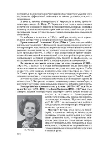 136
М. Тэтчер
построить в Великобритании “государство благоденствия”, сделав упор
на развитие эффективной экономики на основе развития рыночных
механизмов.
В 1954 г. заметно постаревшего У. Черчилля на посту премьер-
министра сменил А. Иден. У. Черчилль стал самым выдающимся
политиком в новейшей истории Великобритании, который, несмотря
на смену политических ориентиров, внес значительный вклад в разви-
тие страны в самые трудные годы, оставаясь всегда реально мыслящим
политиком.
На выборах в парламент в 1964 г. лейбористы получили перевес
голосов избирателей и сформировали свое правительство.
Правительство Г. Вильсона (1964—1970 гг.). Правительство лейбо-
ристов, возглавляемое Г. Вильсоном, продолжив в основном политику
консерваторов, встало на путь перспективного экономического плани-
рования с целью развития наукоемких технологий и передовых отра-
слей промышленности. В 1965 г. был разработан и принят нацио-
нальный пятилетний экономический план, который предусматривал
координацию действий правительства, бизнеса и профсоюзов. На
парламентских выборах 1970 г. победу одержали консерваторы.
Внутренняя политика правительства консерваторов (1970—
1974 гг.). В начале 70-х годов Великобритания стала отставать по
темпам экономического развития от ведущих мировых держав. Чтобы
сократить этот разрыв, правительство консерваторов во главе с
Э. Хитом приняло курс на жесткую капиталистическую рационали-
зацию производства и ускорение экономического роста “любой ценой”.
В стране назревали всеобщая забастовка и политический кризис. В
связи с этим Э. Хит решил назначить новые парламентские выборы, в
результате которых с незначительным перевесом победили лейбористы.
Консервативное правительство у власти (1979—1997 гг.). Мар-
гарет Тэтчер (1979—1990 гг.), Джон Мейджор (1990—1997 гг.). Став
лидером партии консерваторов, Маргарет Тэтчер начала борьбу за
власть в парламенте. Консерваторы
выработали программу выхода из кризиса,
получившую название “Правильный под-
ход”. В 1979 г. на парламентских выборах
победу одержали консерваторы и сформиро-
вали свое правительство.
Маргарет Тэтчер, став премьер-мини-
стром, проводила жесткую монетарную
политику, которая заключалась в ограни-
чении денежной массы в обращении, сни-
жении расходов на социальную сферу,
отказе от вмешательства государства в дела
экономики, сокращении нерентабельных
государственных предприятий и передаче их
в частные руки.
 