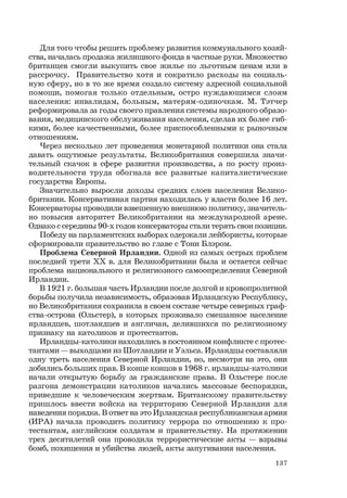 137
Для того чтобы решить проблему развития коммунального хозяй-
ства, началась продажа жилищного фонда в частные руки. Множество
британцев смогли выкупить свое жилье по льготным ценам или в
рассрочку. Правительство хотя и сократило расходы на социаль-
ную сферу, но в то же время создало систему адресной социальной
помощи, помогая только отдельным, остро нуждающимся слоям
населения: инвалидам, больным, матерям-одиночкам. М. Тэтчер
реформировала за годы своего правления системы народного образо-
вания, медицинского обслуживания населения, сделав их более гиб-
кими, более качественными, более приспособленными к рыночным
отношениям.
Через несколько лет проведения монетарной политики она стала
давать ощутимые результаты. Великобритания совершила значи-
тельный скачок в сфере развития производства, а по росту произ-
водительности труда обогнала все развитые капиталистические
государства Европы.
Значительно выросли доходы средних слоев населения Велико-
британии. Консервативная партия находилась у власти более 16 лет.
Консерваторы проводили взвешенную внешнюю политику, значитель-
но повысив авторитет Великобритании на международной арене.
Однако с середины 90-х годов консерваторы стали терять свои позиции.
Победу на парламентских выборах одержали лейбористы, которые
сформировали правительство во главе с Тони Блэром.
Проблема Северной Ирландии. Одной из самых острых проблем
последней трети ХХ в. для Великобритании была и остается сейчас
проблема национального и религиозного самоопределения Северной
Ирландии.
В 1921 г. большая часть Ирландии после долгой и кровопролитной
борьбы получила независимость, образовав Ирландскую Республику,
но Великобритания сохранила в своем составе четыре северных граф-
ства-острова (Ольстер), в которых проживало смешанное население
ирландцев, шотландцев и англичан, делившихся по религиозному
признаку на католиков и протестантов.
Ирландцы-католики находились в постоянном конфликте с протес-
тантами — выходцами из Шотландии и Уэльса. Ирландцы составляли
одну треть населения Северной Ирландии, но, несмотря на это, они
добились больших прав. В конце концов в 1968 г. ирландцы-католики
начали открытую борьбу за гражданские права. В Ольстере после
разгона демонстрации католиков начались массовые беспорядки,
приведшие к человеческим жертвам. Британскому правительству
пришлось ввести войска на территорию Северной Ирландии для
наведения порядка. В ответ на это Ирландская республиканская армия
(ИРА) начала проводить политику террора по отношению к про-
тестантам, английским солдатам и правительству. На протяжении
трех десятилетий она проводила террористические акты — взрывы
бомб, похищения и убийства людей, акты запугивания населения.
 