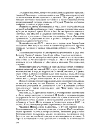 138
Последним событием, которое могло повлиять на решение проблемы
Северной Ирландии, стало подписание в мае 1998 г. соглашения между
правительством Великобритании и партией “Шин фейн”, представ-
ляющей интересы ирландцев-католиков, а также представителей
других движений, согласно которому в Северной Ирландии создаются
выборные органы самоуправления.
Внешняя политика в послевоенные годы. После окончания Второй
мировой войны Великобритания стала терять свое традиционное место
арбитра на мировой арене. После войны Великобритания потеряла
контроль над Индией и другими колониями. Чтобы сохранить
дружеские отношения с бывшими колониями, было образовано
Британское Содружество наций, в рамках которого развивается
взаимовыгодное сотрудничество.
Великобритания в 1973 г. начала интегрироваться в Европейское
сообщество. Она вступила в союз и активно сотрудничает с другими
странами-членами в рамках Западноевропейского союза, НАТО и
ОБСЕ.
За послевоенное время Великобритания участвовала в ряде кон-
фликтов (Суэцкий кризис, Корейская война, Иракская кампания).
Особый след на международной арене оставила англо-аргентин-
ская война за Фолклендские острова в 1983 г. Великобритания
военным путем добилась от Аргентины возврата Фолклендских
островов.
Великобритания участвовала в нескольких десятках миротвор-
ческих операций под эгидой ООН, среди которых самые большие —
это операции на Кипре, на территории бывшей Югославии, в Афгани-
стане с 2001 г. Великобритания имеет свои ядерные силы. В период
“холодной войны” Великобритания принимала участие во всех дей-
ствиях НАТО, направленных против СССР и его союзников.
Великобритания стремится расширить свое экономическое влияние
на независимые государства Евразии, на страны, богатые энерге-
тическими ресурсами. В Центральной Азии и Казахстане активно
сотрудничают такие корпорации, как “Бритишпетролеум”,
“Бритишгаз” и др.
В начале ХХI в. британское правительство стремится к активности
в сфере международных отношений. В борьбе с международным
терроризмом Великобритания полностью солидарна с политикой США.
Британские войска наравне с американскими участвуют в боевых
действиях в Ираке. После террора в Лондонском метро в 2005 г. в
странах Евросоюза предприняты строгие меры безопасности.
Франция. Послевоенное положение. Из Второй мировой войны
Франция вышла с небольшими людскими потерями. Наибольший вред
стране принесли колоссальные разрушения, явившиеся результатом
бомбардировок, оккупация, упадок экономики. Следствием этих
факторов стал сильнейший подрыв ее международного влияния. В
первые послевоенные годы решающее влияние на политическое
 