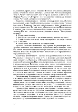 14
пользовались крестьянские общины. Жестким ограничениям подвер-
галась и частная жизнь китайцев. Считая себя “небесным государ-
ством”, “центром Вселенной”, они смотрели на остальной мир как на
сборище “варваров”. Встреча с европейским миром вскрыла ложные
основы “небесной амбиции конфуцианства”.
Индийская цивилизация — одна из самых древних и самобытных
цивилизаций мира. Индийская цивилизация основывается на учениях
индуизма и буддизма. Индуизм пропагандирует веру в переселение
души и слияние ее с Богом и делит общество на касты. Приверженцы
буддизма считают иллюзорным, обманчивым мир, в котором живет
человек. Поэтому человек должен принимать четыре “благородные
истины”:
1. Мир есть страдания.
2. Источник страданий — это человеческие страсти и желания.
3. Освобождение от страстей позволяет перейти в высшее состояние
духа — нирвану.
4. Достигается это состояние путем спасения.
Буддизм отрицает значимость государства и проповедует идеал
духовно свободной и не зависимой от внешнего мира личности. Глав-
ной силой, цементирующей индийскую цивилизацию, была сельская
община. Воином в Индии мог быть исключительно представитель
определенной касты.
Исламская цивилизация — одна из молодых цивилизаций Востока.
Она стала формироваться лишь в VII в. Ее колыбелью стал Аравий-
ский полуостров. Мухаммед и Коран заложили религиозные основы
исламской цивилизации. Идеи ислама пронизаны фатализмом — верой
в предопределение. Фатализм чрезвычайно сильно укрепился в массо-
вом сознании мусульман, поэтому этика ислама принижает роль дея-
тельного начала в человеке и не ориентирует его на активное пре-
образование мира. Благодаря регламентации жизни своих привержен-
цев ислам повсеместно создал прочные религиозные общины
земледельцев, кочевников, ремесленников, купеческих гильдий.
Европеизация. Колониальная политика европейских держав, разбой
и откровенно грабительский характер компаний и предприятий вызвали
негативное отношение народов афро-азиатского мира. Но открытые и
тайные попытки противостояния грабительской колониальной политике
европейских держав закончились неудачей. Сопротивление афро-
азиатских народов было беспощадно подавлено и потоплено в крови.
Эти неудачные восстания привели к необходимости заимствования
опыта европейских стран в борьбе с европейскими колонизаторами.
Постепенно выясняется необходимость коренного переустройства
традиционных порядков. В этом отношении уникальна Япония,
которая, ревностно сохраняя неповторимые традиции своей культуры,
старается продуктивно осваивать опыт других цивилизаций.
 