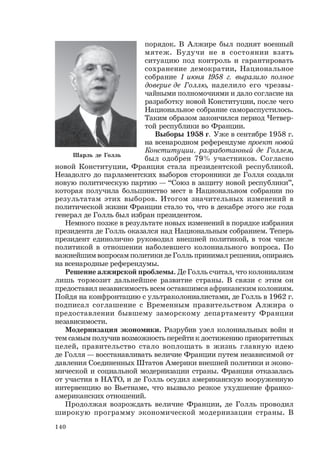 140
Шарль де Голль
порядок. В Алжире был поднят военный
мятеж. Будучи не в состоянии взять
ситуацию под контроль и гарантировать
сохранение демократии, Национальное
собрание 1 июня 1958 г. выразило полное
доверие де Голлю, наделило его чрезвы-
чайными полномочиями и дало согласие на
разработку новой Конституции, после чего
Национальное собрание самораспустилось.
Таким образом закончился период Четвер-
той республики во Франции.
Выборы 1958 г. Уже в сентябре 1958 г.
на всенародном референдуме проект новой
Конституции, разработанный де Голлем,
был одобрен 79% участников. Согласно
новой Конституции, Франция стала президентской республикой.
Незадолго до парламентских выборов сторонники де Голля создали
новую политическую партию — “Союз в защиту новой республики”,
которая получила большинство мест в Национальном собрании по
результатам этих выборов. Итогом значительных изменений в
политической жизни Франции стало то, что в декабре этого же года
генерал де Голль был избран президентом.
Немного позже в результате новых изменений в порядке избрания
президента де Голль оказался над Национальным собранием. Теперь
президент единолично руководил внешней политикой, в том числе
политикой в отношении наболевшего колониального вопроса. По
важнейшим вопросам политики де Голль принимал решения, опираясь
на всенародные референдумы.
Решение алжирской проблемы. Де Голль считал, что колониализм
лишь тормозит дальнейшее развитие страны. В связи с этим он
предоставил независимость всем оставшимся африканским колониям.
Пойдя на конфронтацию с ультраколониалистами, де Голль в 1962 г.
подписал соглашение с Временным правительством Алжира о
предоставлении бывшему заморскому департаменту Франции
независимости.
Модернизация экономики. Разрубив узел колониальных войн и
тем самым получив возможность перейти к достижению приоритетных
целей, правительство стало воплощать в жизнь главную идею
де Голля — восстанавливать величие Франции путем независимой от
давления Соединенных Штатов Америки внешней политики и эконо-
мической и социальной модернизации страны. Франция отказалась
от участия в НАТО, и де Голль осудил американскую вооруженную
интервенцию во Вьетнаме, что вызвало резкое ухудшение франко-
американских отношений.
Продолжая возрождать величие Франции, де Голль проводил
широкую программу экономической модернизации страны. В
 