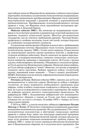141
кратчайшие сроки во Франции была проведена глубокая структурная
перестройка экономики, осуществлена технологическая модернизация.
Благодаря проведенным преобразованиям Франция стала передовой
индустриальной державой с развитой атомной и аэрокосмической
промышленностью. Преобразование сельскохозяйственного сектора
привело к тому, что Франция стала крупнейшим экспортером про-
довольствия в Западной Европе.
Майские события 1968 г. Но, несмотря на модернизацию эконо-
мики и столь быстрое развитие в сравнительно короткий промежуток
времени, назревал социальный кризис. Жесткая регламентация
государства уже не отвечала требованиям времени. Частный бизнес,
профсоюзы и особенно молодежь стали той силой, которая боролась
за ослабление государственного контроля.
Студенческие демонстрации в Париже в начале мая с требованиями
реформирования системы образования стали толчком, приведшим к
политическому кризису 1968 г. Сотни тысяч парижан 13 мая вышли
на демонстрацию протеста против произвола властей, а профсоюзы
устроили всеобщую забастовку. Власть оказалась на время парализо-
ванной, и ультрареволюционные элементы попытались воспользо-
ваться моментом, призывая к свержению власти. Де Голлю с трудом
удалось стабилизировать обстановку. Убедившись в лояльности армии,
де Голль распустил Национальное собрание. Назначив новые выборы,
де Голль обещал реформы и “новое” общество, что вполне устраивало
основную массу населения. Выборы принесли победу голлистской
партии, принявшей новое название — “Союз в защиту республики”
(ЮДР). Экономика шла на подъем, и французская нация возрождалась
духовно и материально.
Отставка де Голля. Майские события 1968 г. явились для де Голля
неожиданностью и тяжелым ударом. Несмотря на победу в выборах
голлистов, он видел назревшую необходимость проведения ряда
реформ, чтобы ослабить социальные конфликты в обществе и напра-
вить их в русло компромиссов и социального партнерства. Но первая
же реформа органов местного самоуправления провалилась. На
референдуме 1969 г. большинством избирателей этот законопроект
был отвергнут. Доверие к самому де Голлю уже было подорвано.
Сознавая это, он ушел в отставку. В ноябре 1970 г. генерал де Голль
умер в своем имении.
С 1974 по 1981 г. у власти оказались либералы (президент Валери
Жискар д’ Эстен). Д’ Эстен был сторонником активизации рыночных
механизмов экономического развития. Но ухудшившаяся в 70-х годах
экономическая конъюнктура и обострение социальных проблем
привели к победе блок левых сил благодаря совместной программе
Социалистической и Коммунистической партий, которая предлагала
иные пути решения социально-экономических проблем страны. На
выборах 1981 г. левые не только завоевали абсолютное большинство
мест в Национальном собрании, но и получили место президента. Им
 
