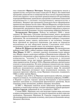 142
стал социалист Франсуа Миттеран. Впервые коммунисты вошли в
правительство, которое возглавил социалист П. Моруа. По совместной
программе социалистов и коммунистов была начата национализация
почти всех банков и части крупной промышленности (9 крупнейших
корпораций Франции), проводилась программа ослабления социальной
напряженности и усиления государственного вмешательства в
экономику. Впервые при президенте-социалисте было сформировано
правительство правых сил во главе с Жаком Шираком, которое начало
приватизацию национализированных предыдущим правительством
предприятий, предприняло меры для снижения инфляции и перешло
на режим жесткой экономии с целью сокращения дефицита бюджета.
Возвращение Миттерана. Победу на выборах 1988 г. вновь
одержал Ф. Миттеран. Ситуация противостояния левого президента
и правого правительства без кризисов сохранялась благодаря гибкости
президента. На последовавших парламентских выборах в парламент
вновь пришли левые, однако, продолжив ту же политику, которая
была причиной их прошлого поражения, они вновь не оправдали
возложенных на них обществом надежд. Следствием этого стала
постепенная потеря позиций левых под нажимом правых сил.
Победа Ж. Ширака на президентских выборах. На президентских
выборах в мае 1995 г. победу одержал лидер правых сил — мэр Парижа
Жак Ширак. В 1997 г., пытаясь упрочить положение блока правых
сил, Ширак провел досрочные выборы в Национальное собрание. Но,
вопреки его ожиданиям, победу одержал блок левых сил (социалисты,
коммунисты, “зеленые”), и Франция оказалась в ситуации
противостояния, когда при правом президенте было сформировано
левое правительство. К началу ХХI в. Франция добилась значительных
успехов в своем развитии. По всем основным показателям она твердо
удерживает свои позиции в мировой экономике и входит в восьмерку
наиболее экономически развитых государств мира. Во внешней
политике Франция отстаивает свою независимую позицию, что
показали иракские события, когда Франция отказалась поддержать
США в войне против Ирака.
В первые годы ХХI в. во Франции происходили события, которые
свидетельствовали, что необходимы существенные реформы. В 2006 г.
в Париже и других городах прошли беспорядки и выступления
цветного населения за установление фактического равенства. Были
сожжены сотни автомашин, разбиты витрины магазинов.
В 2007 г. Францию охватила волна забастовок против введения
поправок в социальные законы, которое предпринял новый президент
Николя Саркози, избранный на эту должность в 2007 г.
С осени 2008 г. Франция, как и все ведущие страны мира, вступила
в период экономического спада, что тяжело отразилось на всех отраслях
экономики. Президент Франции Н. Саркози старается проводить
сбалансированную внешнюю политику, выступая за сближение между
Западом и Востоком.
 
